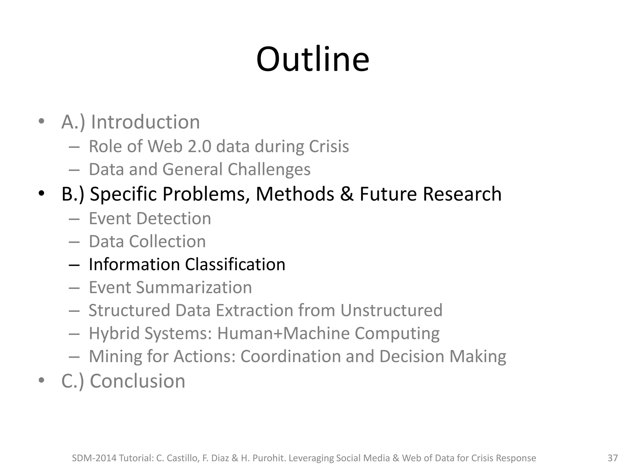 Outline
• A.) Introduction
– Role of Web 2.0 data during Crisis
– Data and General Challenges
• B.) Specific Problems, Methods & Future Research
– Event Detection
– Data Collection
– Information Classification
– Event Summarization
– Structured Data Extraction from Unstructured
– Hybrid Systems: Human+Machine Computing
– Mining for Actions: Coordination and Decision Making
• C.) Conclusion
SDM-2014 Tutorial: C. Castillo, F. Diaz & H. Purohit. Leveraging Social Media & Web of Data for Crisis Response 37
 