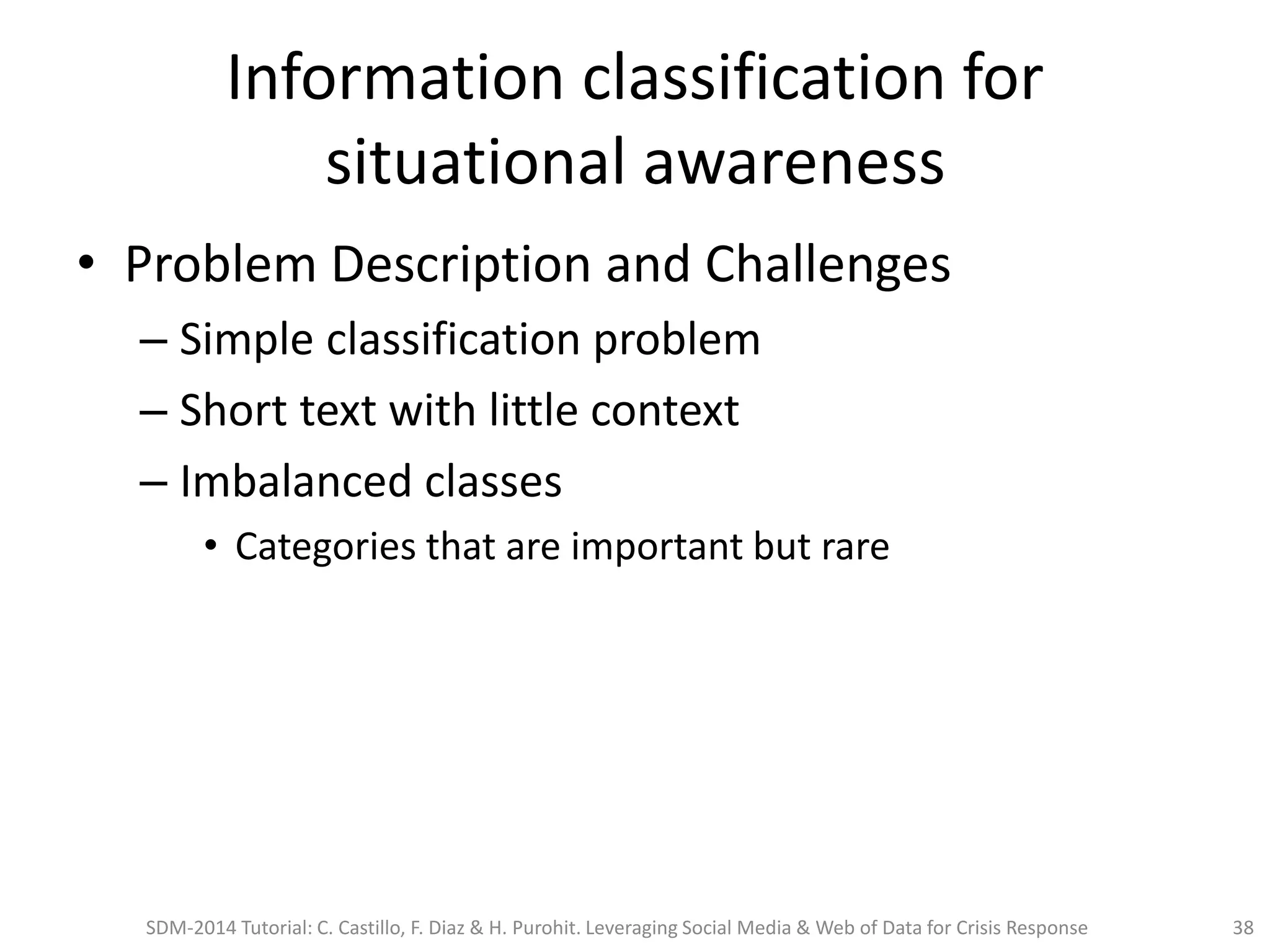Information classification for
situational awareness
• Problem Description and Challenges
– Simple classification problem
– Short text with little context
– Imbalanced classes
• Categories that are important but rare
SDM-2014 Tutorial: C. Castillo, F. Diaz & H. Purohit. Leveraging Social Media & Web of Data for Crisis Response 38
 