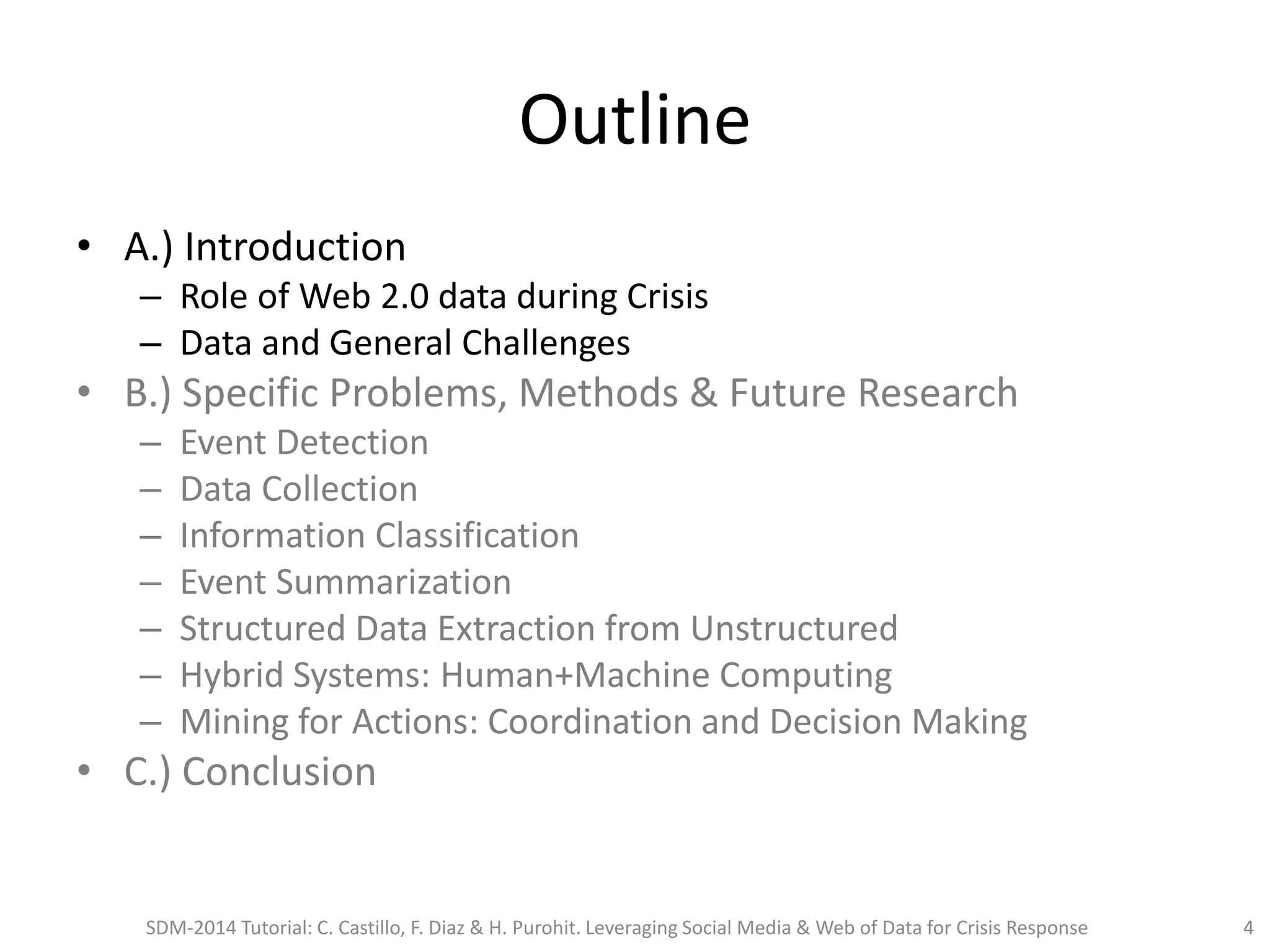 Outline
• A.) Introduction
– Role of Web 2.0 data during Crisis
– Data and General Challenges
• B.) Specific Problems, Methods & Future Research
– Event Detection
– Data Collection
– Information Classification
– Event Summarization
– Structured Data Extraction from Unstructured
– Hybrid Systems: Human+Machine Computing
– Mining for Actions: Coordination and Decision Making
• C.) Conclusion
SDM-2014 Tutorial: C. Castillo, F. Diaz & H. Purohit. Leveraging Social Media & Web of Data for Crisis Response 4
 