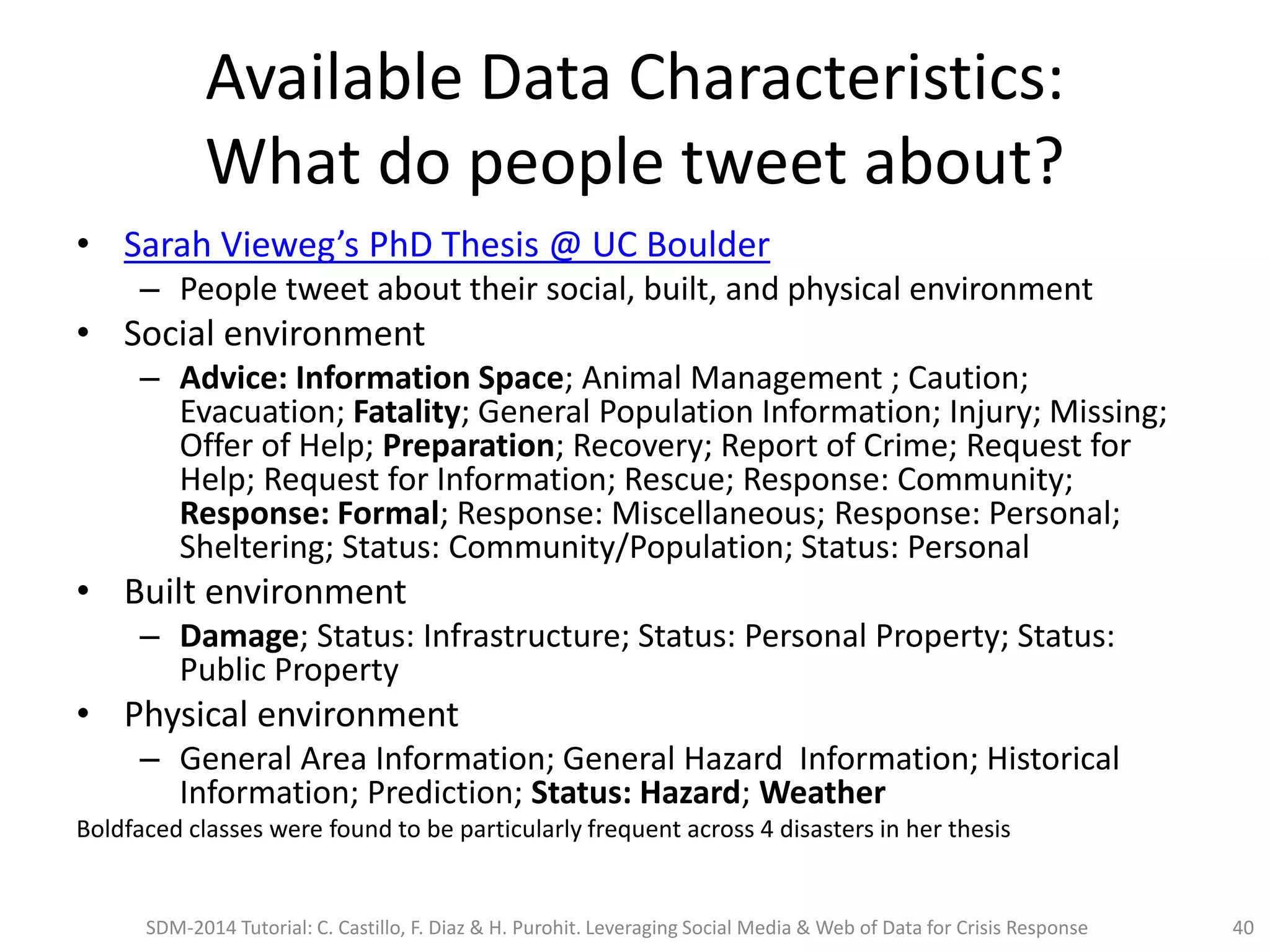 Available Data Characteristics:
What do people tweet about?
• Sarah Vieweg’s PhD Thesis @ UC Boulder
– People tweet about their social, built, and physical environment
• Social environment
– Advice: Information Space; Animal Management ; Caution;
Evacuation; Fatality; General Population Information; Injury; Missing;
Offer of Help; Preparation; Recovery; Report of Crime; Request for
Help; Request for Information; Rescue; Response: Community;
Response: Formal; Response: Miscellaneous; Response: Personal;
Sheltering; Status: Community/Population; Status: Personal
• Built environment
– Damage; Status: Infrastructure; Status: Personal Property; Status:
Public Property
• Physical environment
– General Area Information; General Hazard Information; Historical
Information; Prediction; Status: Hazard; Weather
Boldfaced classes were found to be particularly frequent across 4 disasters in her thesis
SDM-2014 Tutorial: C. Castillo, F. Diaz & H. Purohit. Leveraging Social Media & Web of Data for Crisis Response 40
 