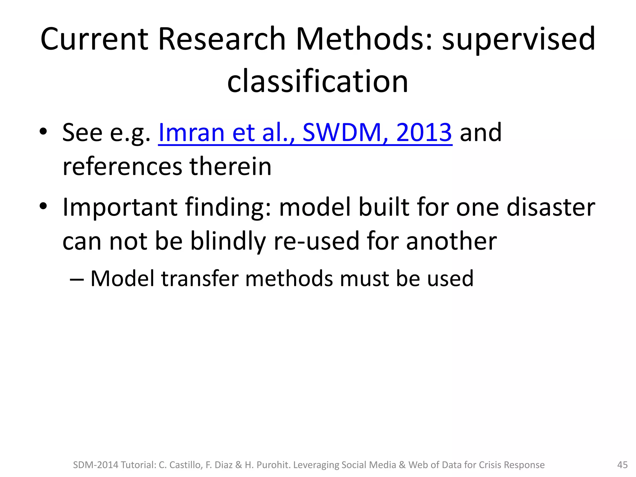 Current Research Methods: supervised
classification
• See e.g. Imran et al., SWDM, 2013 and
references therein
• Important finding: model built for one disaster
can not be blindly re-used for another
– Model transfer methods must be used
SDM-2014 Tutorial: C. Castillo, F. Diaz & H. Purohit. Leveraging Social Media & Web of Data for Crisis Response 45
 