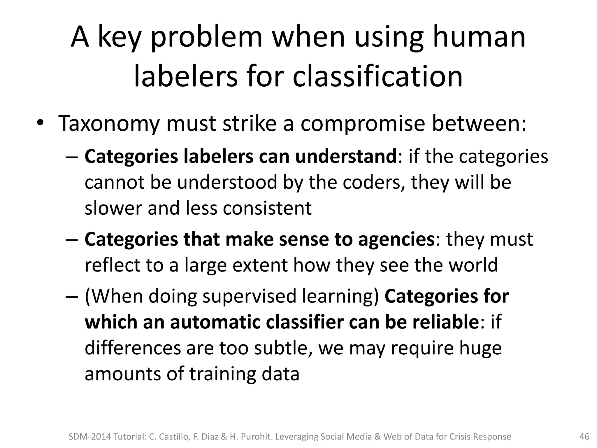 A key problem when using human
labelers for classification
• Taxonomy must strike a compromise between:
– Categories labelers can understand: if the categories
cannot be understood by the coders, they will be
slower and less consistent
– Categories that make sense to agencies: they must
reflect to a large extent how they see the world
– (When doing supervised learning) Categories for
which an automatic classifier can be reliable: if
differences are too subtle, we may require huge
amounts of training data
SDM-2014 Tutorial: C. Castillo, F. Diaz & H. Purohit. Leveraging Social Media & Web of Data for Crisis Response 46
 