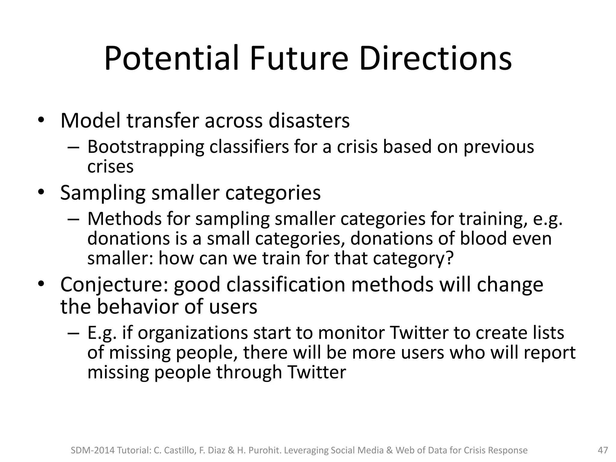 Potential Future Directions
• Model transfer across disasters
– Bootstrapping classifiers for a crisis based on previous
crises
• Sampling smaller categories
– Methods for sampling smaller categories for training, e.g.
donations is a small categories, donations of blood even
smaller: how can we train for that category?
• Conjecture: good classification methods will change
the behavior of users
– E.g. if organizations start to monitor Twitter to create lists
of missing people, there will be more users who will report
missing people through Twitter
SDM-2014 Tutorial: C. Castillo, F. Diaz & H. Purohit. Leveraging Social Media & Web of Data for Crisis Response 47
 