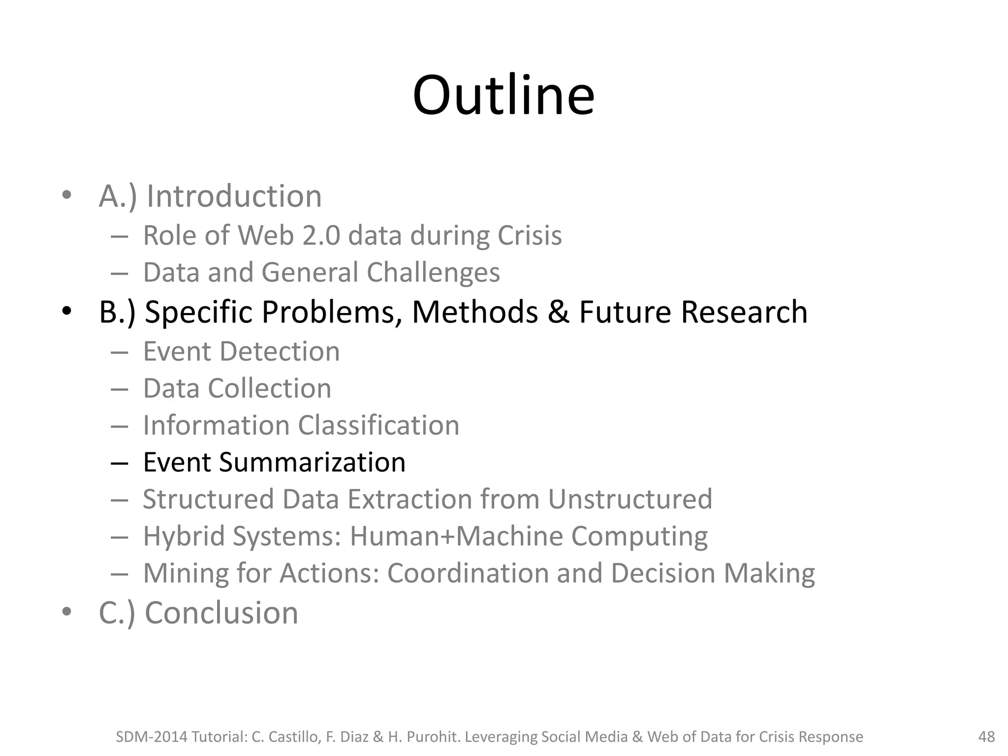 Outline
• A.) Introduction
– Role of Web 2.0 data during Crisis
– Data and General Challenges
• B.) Specific Problems, Methods & Future Research
– Event Detection
– Data Collection
– Information Classification
– Event Summarization
– Structured Data Extraction from Unstructured
– Hybrid Systems: Human+Machine Computing
– Mining for Actions: Coordination and Decision Making
• C.) Conclusion
SDM-2014 Tutorial: C. Castillo, F. Diaz & H. Purohit. Leveraging Social Media & Web of Data for Crisis Response 48
 