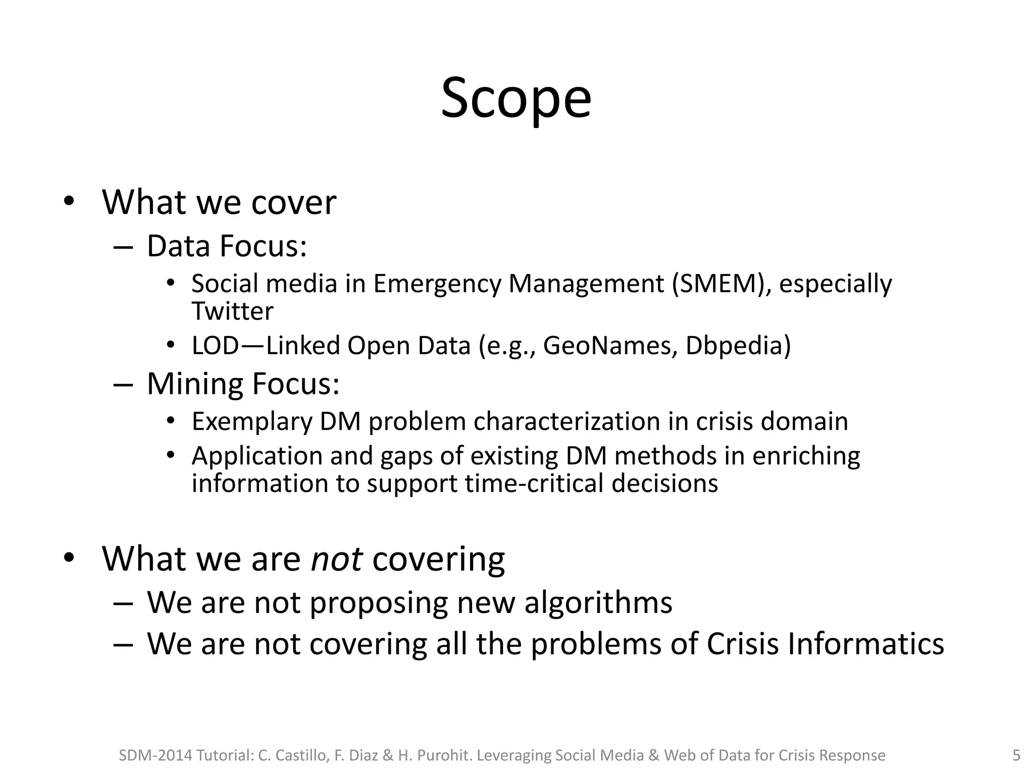 Scope
• What we cover
– Data Focus:
• Social media in Emergency Management (SMEM), especially
Twitter
• LOD—Linked Open Data (e.g., GeoNames, Dbpedia)
– Mining Focus:
• Exemplary DM problem characterization in crisis domain
• Application and gaps of existing DM methods in enriching
information to support time-critical decisions
• What we are not covering
– We are not proposing new algorithms
– We are not covering all the problems of Crisis Informatics
SDM-2014 Tutorial: C. Castillo, F. Diaz & H. Purohit. Leveraging Social Media & Web of Data for Crisis Response 5
 