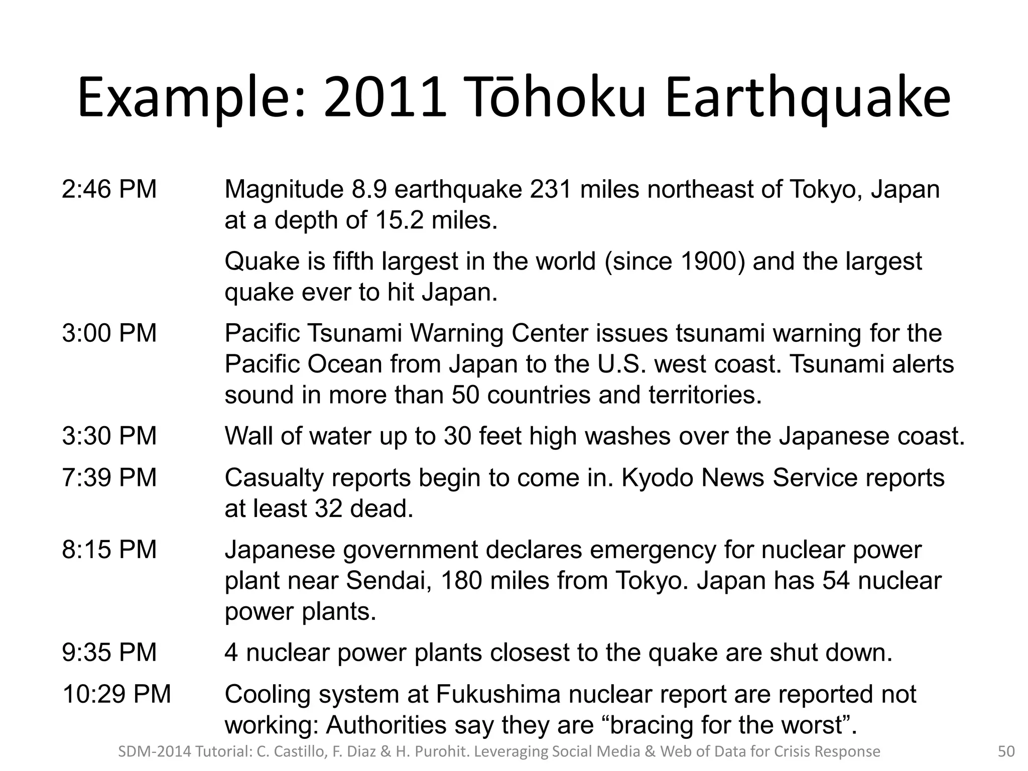 2:46 PM Magnitude 8.9 earthquake 231 miles northeast of Tokyo, Japan
at a depth of 15.2 miles.
Quake is fifth largest in the world (since 1900) and the largest
quake ever to hit Japan.
3:00 PM Pacific Tsunami Warning Center issues tsunami warning for the
Pacific Ocean from Japan to the U.S. west coast. Tsunami alerts
sound in more than 50 countries and territories.
3:30 PM Wall of water up to 30 feet high washes over the Japanese coast.
7:39 PM Casualty reports begin to come in. Kyodo News Service reports
at least 32 dead.
8:15 PM Japanese government declares emergency for nuclear power
plant near Sendai, 180 miles from Tokyo. Japan has 54 nuclear
power plants.
9:35 PM 4 nuclear power plants closest to the quake are shut down.
10:29 PM Cooling system at Fukushima nuclear report are reported not
working: Authorities say they are “bracing for the worst”.
Example: 2011 Tōhoku Earthquake
SDM-2014 Tutorial: C. Castillo, F. Diaz & H. Purohit. Leveraging Social Media & Web of Data for Crisis Response 50
 