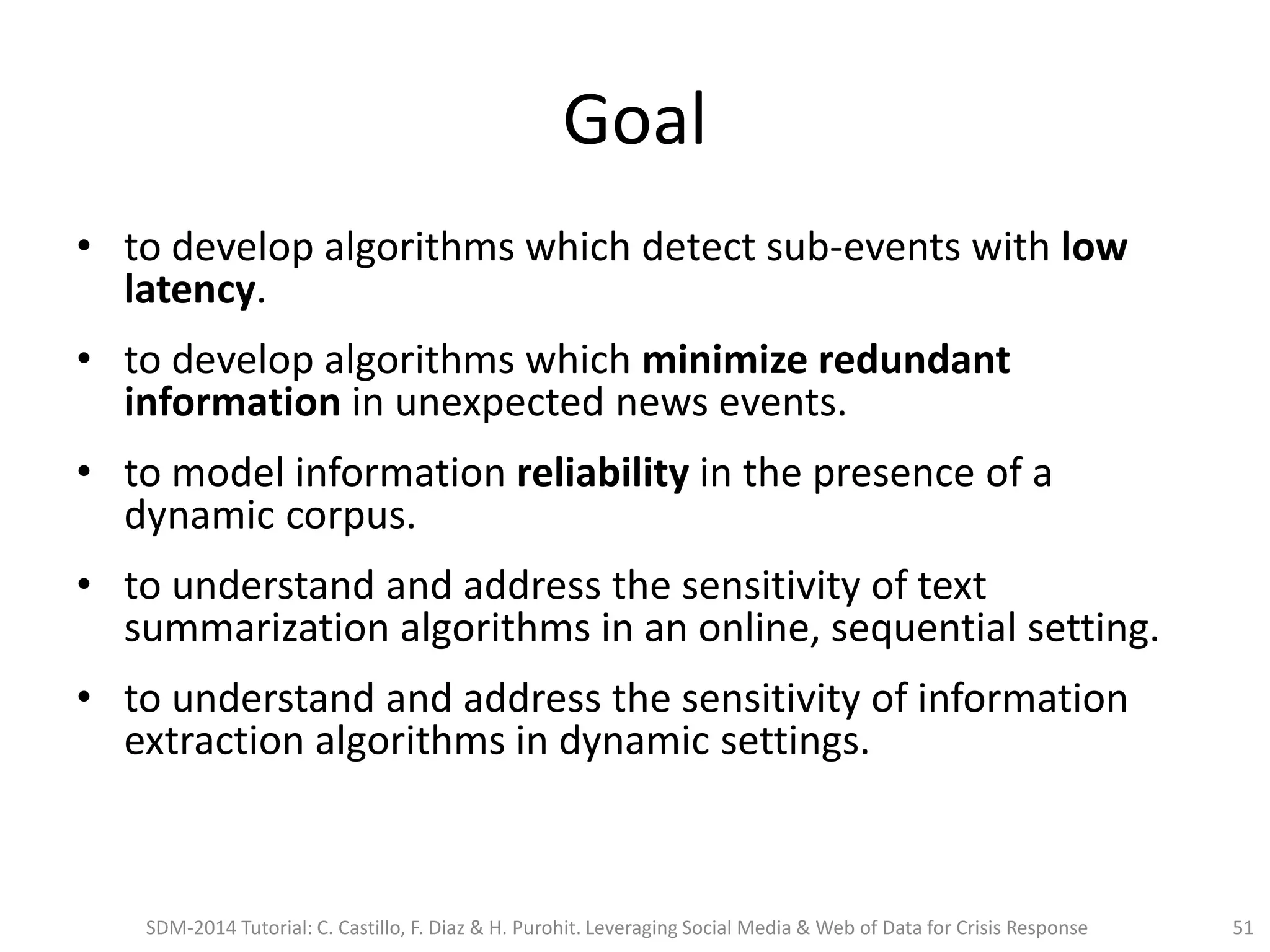 Goal
• to develop algorithms which detect sub-events with low
latency.
• to develop algorithms which minimize redundant
information in unexpected news events.
• to model information reliability in the presence of a
dynamic corpus.
• to understand and address the sensitivity of text
summarization algorithms in an online, sequential setting.
• to understand and address the sensitivity of information
extraction algorithms in dynamic settings.
SDM-2014 Tutorial: C. Castillo, F. Diaz & H. Purohit. Leveraging Social Media & Web of Data for Crisis Response 51
 