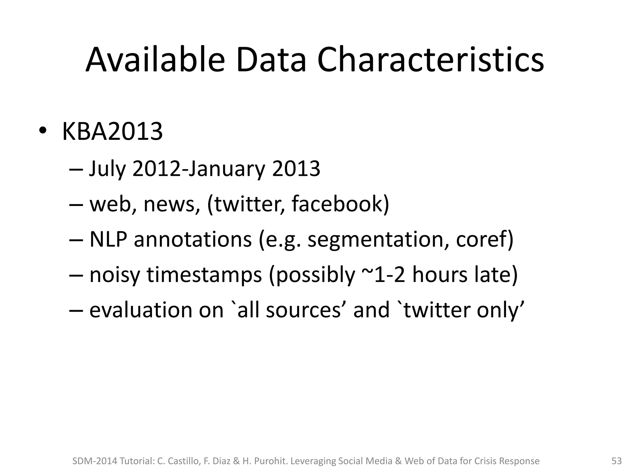 Available Data Characteristics
• KBA2013
– July 2012-January 2013
– web, news, (twitter, facebook)
– NLP annotations (e.g. segmentation, coref)
– noisy timestamps (possibly ~1-2 hours late)
– evaluation on `all sources’ and `twitter only’
SDM-2014 Tutorial: C. Castillo, F. Diaz & H. Purohit. Leveraging Social Media & Web of Data for Crisis Response 53
 