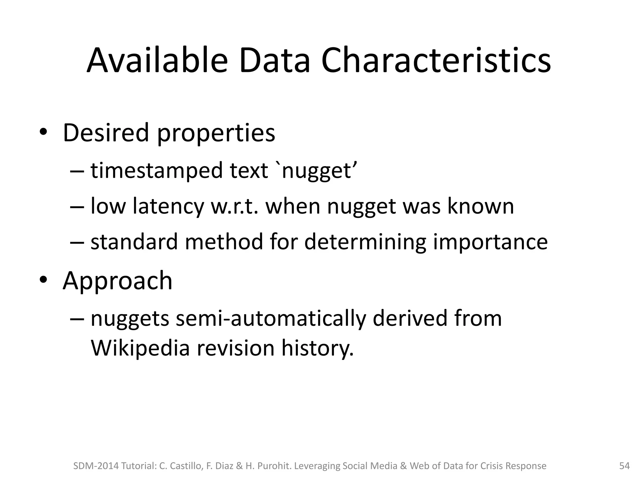 Available Data Characteristics
• Desired properties
– timestamped text `nugget’
– low latency w.r.t. when nugget was known
– standard method for determining importance
• Approach
– nuggets semi-automatically derived from
Wikipedia revision history.
SDM-2014 Tutorial: C. Castillo, F. Diaz & H. Purohit. Leveraging Social Media & Web of Data for Crisis Response 54
 