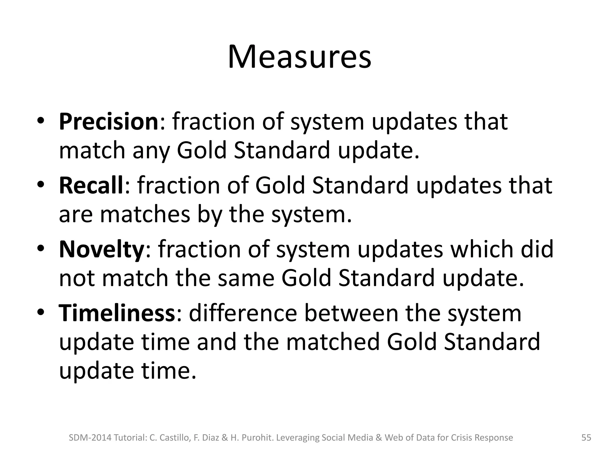 Measures
• Precision: fraction of system updates that
match any Gold Standard update.
• Recall: fraction of Gold Standard updates that
are matches by the system.
• Novelty: fraction of system updates which did
not match the same Gold Standard update.
• Timeliness: difference between the system
update time and the matched Gold Standard
update time.
SDM-2014 Tutorial: C. Castillo, F. Diaz & H. Purohit. Leveraging Social Media & Web of Data for Crisis Response 55
 