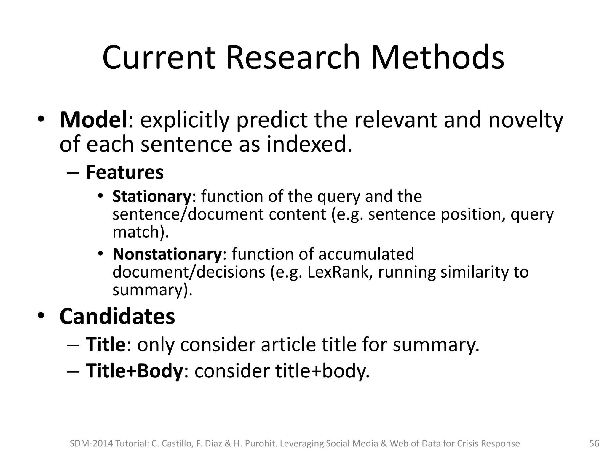 Current Research Methods
• Model: explicitly predict the relevant and novelty
of each sentence as indexed.
– Features
• Stationary: function of the query and the
sentence/document content (e.g. sentence position, query
match).
• Nonstationary: function of accumulated
document/decisions (e.g. LexRank, running similarity to
summary).
• Candidates
– Title: only consider article title for summary.
– Title+Body: consider title+body.
SDM-2014 Tutorial: C. Castillo, F. Diaz & H. Purohit. Leveraging Social Media & Web of Data for Crisis Response 56
 