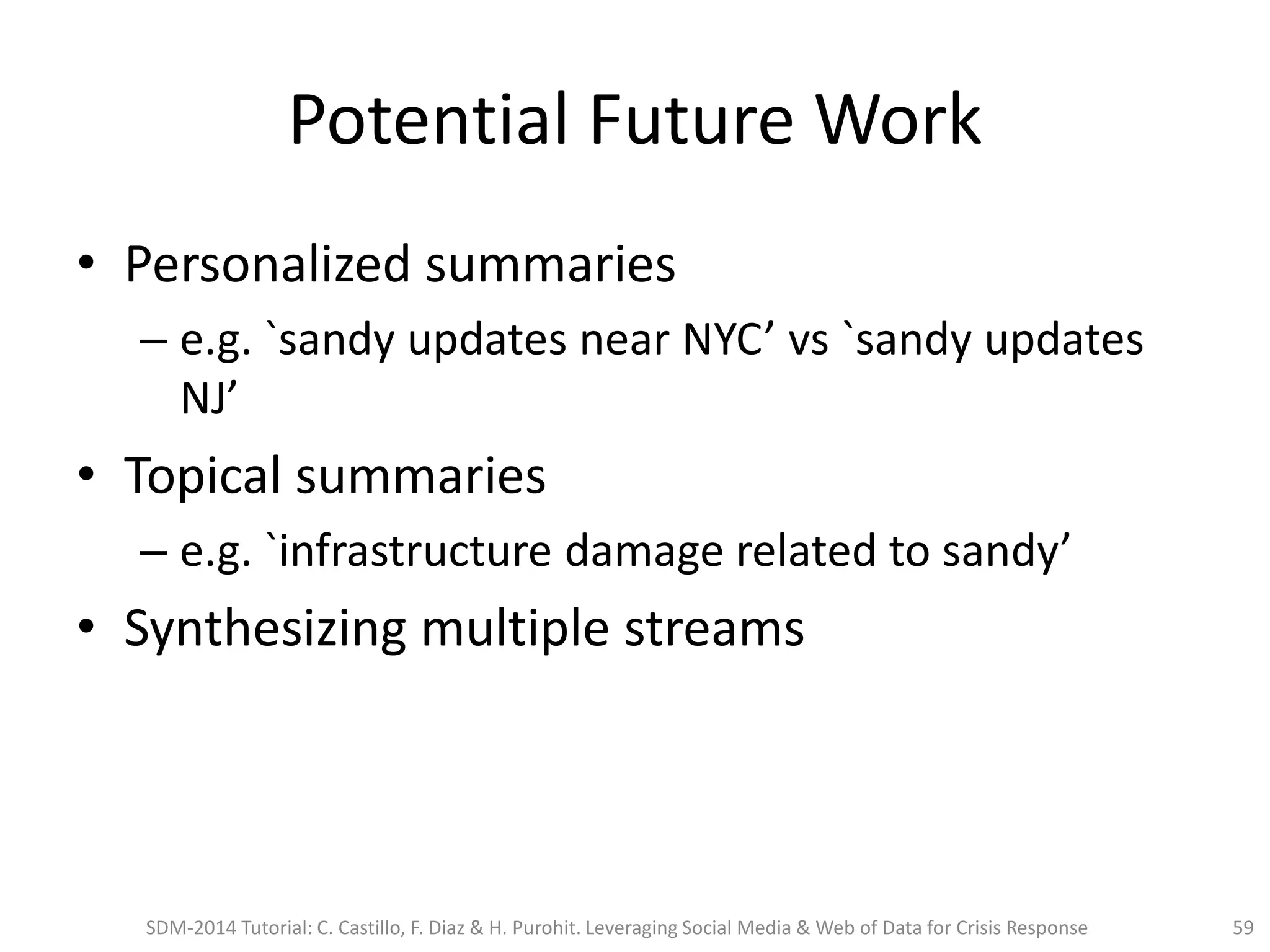 Potential Future Work
• Personalized summaries
– e.g. `sandy updates near NYC’ vs `sandy updates
NJ’
• Topical summaries
– e.g. `infrastructure damage related to sandy’
• Synthesizing multiple streams
SDM-2014 Tutorial: C. Castillo, F. Diaz & H. Purohit. Leveraging Social Media & Web of Data for Crisis Response 59
 