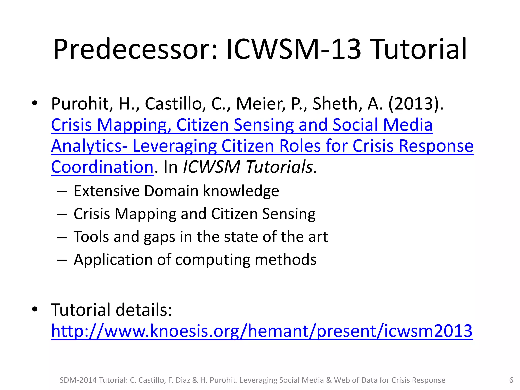 Predecessor: ICWSM-13 Tutorial
• Purohit, H., Castillo, C., Meier, P., Sheth, A. (2013).
Crisis Mapping, Citizen Sensing and Social Media
Analytics- Leveraging Citizen Roles for Crisis Response
Coordination. In ICWSM Tutorials.
– Extensive Domain knowledge
– Crisis Mapping and Citizen Sensing
– Tools and gaps in the state of the art
– Application of computing methods
• Tutorial details:
http://www.knoesis.org/hemant/present/icwsm2013
SDM-2014 Tutorial: C. Castillo, F. Diaz & H. Purohit. Leveraging Social Media & Web of Data for Crisis Response 6
 