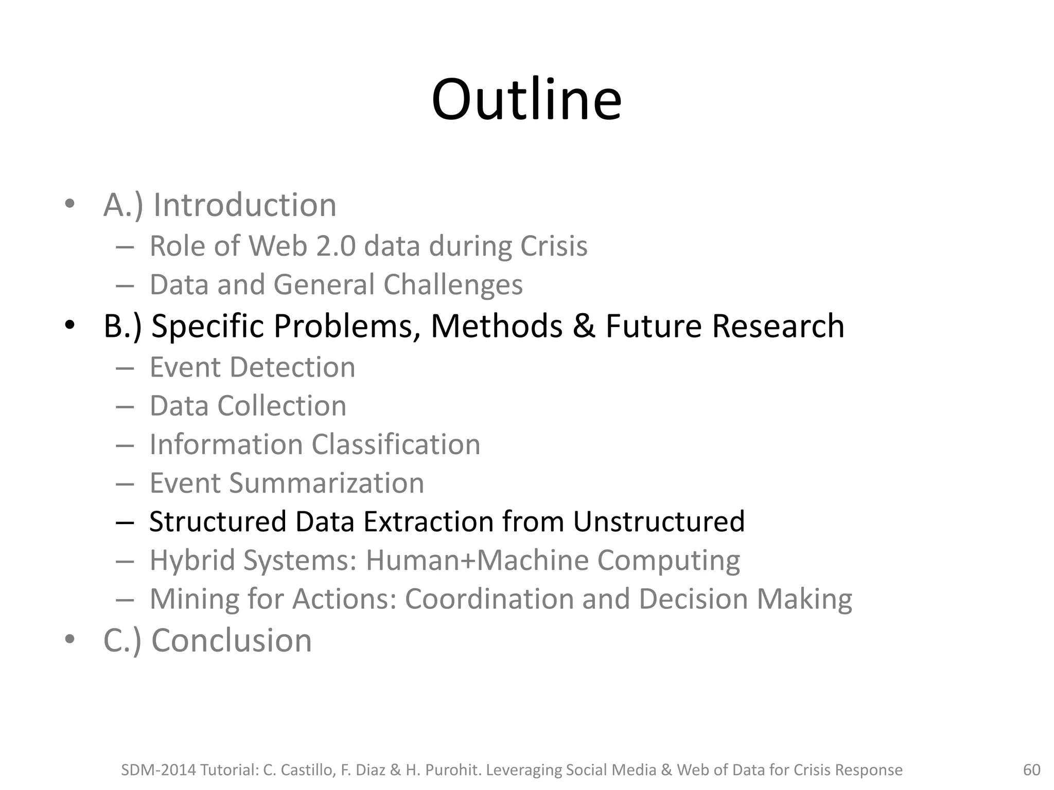 Outline
• A.) Introduction
– Role of Web 2.0 data during Crisis
– Data and General Challenges
• B.) Specific Problems, Methods & Future Research
– Event Detection
– Data Collection
– Information Classification
– Event Summarization
– Structured Data Extraction from Unstructured
– Hybrid Systems: Human+Machine Computing
– Mining for Actions: Coordination and Decision Making
• C.) Conclusion
SDM-2014 Tutorial: C. Castillo, F. Diaz & H. Purohit. Leveraging Social Media & Web of Data for Crisis Response 60
 