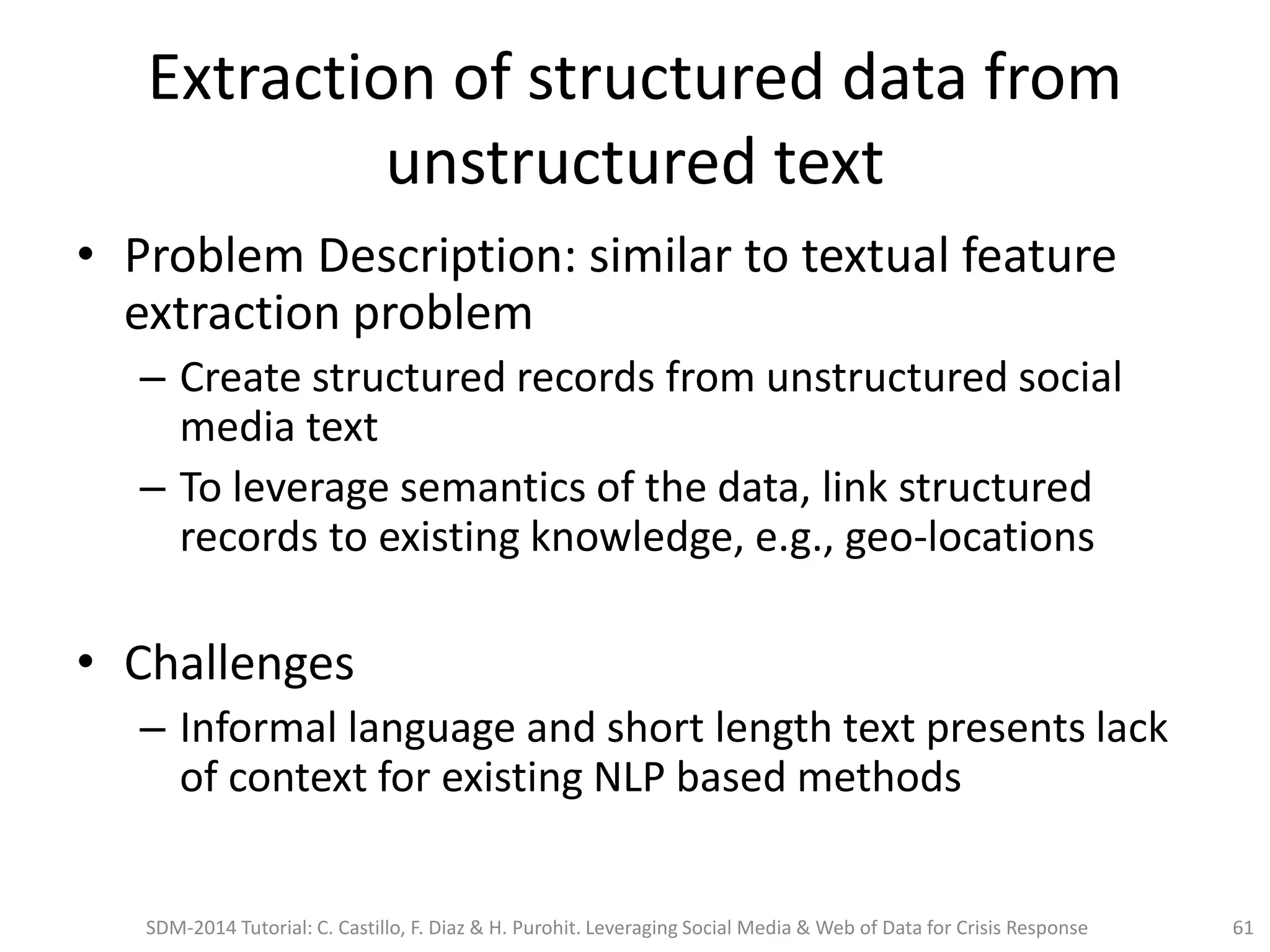 Extraction of structured data from
unstructured text
• Problem Description: similar to textual feature
extraction problem
– Create structured records from unstructured social
media text
– To leverage semantics of the data, link structured
records to existing knowledge, e.g., geo-locations
• Challenges
– Informal language and short length text presents lack
of context for existing NLP based methods
SDM-2014 Tutorial: C. Castillo, F. Diaz & H. Purohit. Leveraging Social Media & Web of Data for Crisis Response 61
 