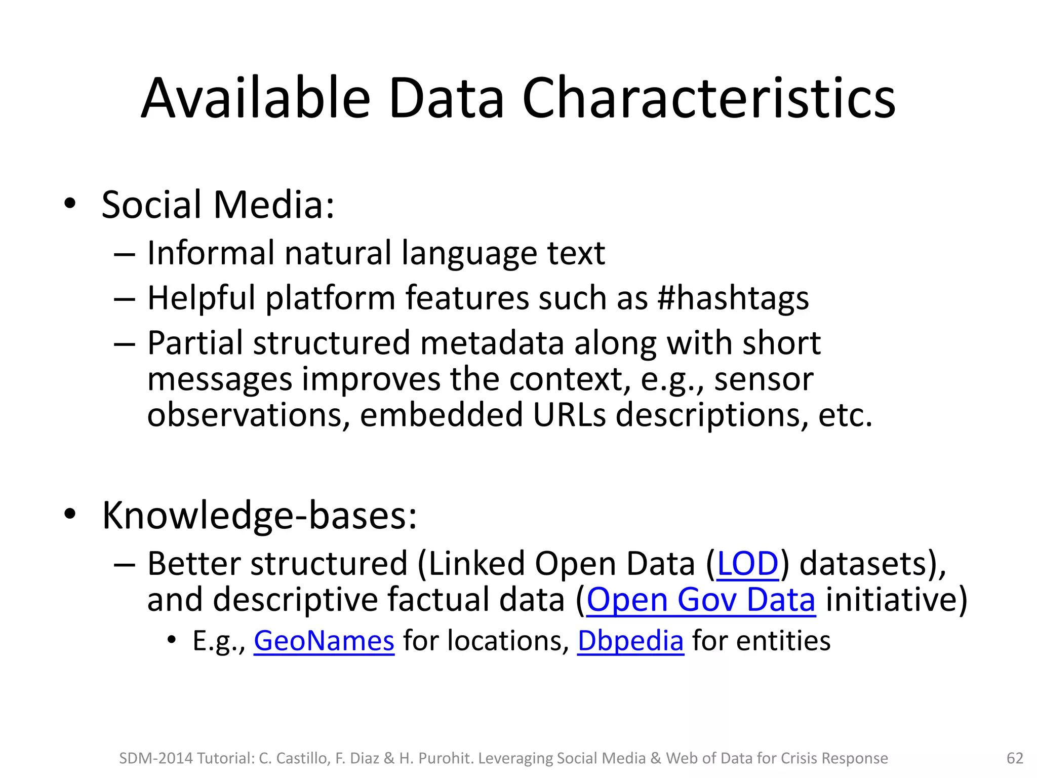 Available Data Characteristics
• Social Media:
– Informal natural language text
– Helpful platform features such as #hashtags
– Partial structured metadata along with short
messages improves the context, e.g., sensor
observations, embedded URLs descriptions, etc.
• Knowledge-bases:
– Better structured (Linked Open Data (LOD) datasets),
and descriptive factual data (Open Gov Data initiative)
• E.g., GeoNames for locations, Dbpedia for entities
SDM-2014 Tutorial: C. Castillo, F. Diaz & H. Purohit. Leveraging Social Media & Web of Data for Crisis Response 62
 
