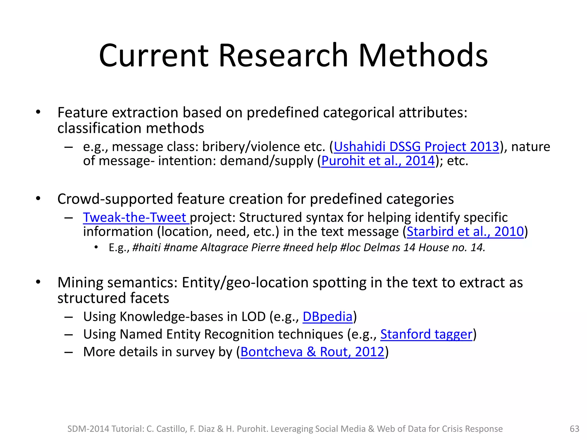 Current Research Methods
• Feature extraction based on predefined categorical attributes:
classification methods
– e.g., message class: bribery/violence etc. (Ushahidi DSSG Project 2013), nature
of message- intention: demand/supply (Purohit et al., 2014); etc.
• Crowd-supported feature creation for predefined categories
– Tweak-the-Tweet project: Structured syntax for helping identify specific
information (location, need, etc.) in the text message (Starbird et al., 2010)
• E.g., #haiti #name Altagrace Pierre #need help #loc Delmas 14 House no. 14.
• Mining semantics: Entity/geo-location spotting in the text to extract as
structured facets
– Using Knowledge-bases in LOD (e.g., DBpedia)
– Using Named Entity Recognition techniques (e.g., Stanford tagger)
– More details in survey by (Bontcheva & Rout, 2012)
SDM-2014 Tutorial: C. Castillo, F. Diaz & H. Purohit. Leveraging Social Media & Web of Data for Crisis Response 63
 