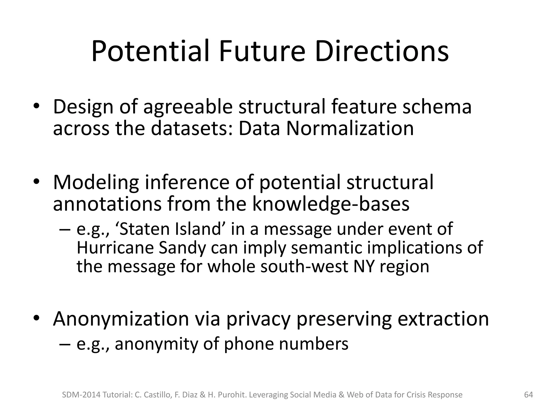 Potential Future Directions
• Design of agreeable structural feature schema
across the datasets: Data Normalization
• Modeling inference of potential structural
annotations from the knowledge-bases
– e.g., ‘Staten Island’ in a message under event of
Hurricane Sandy can imply semantic implications of
the message for whole south-west NY region
• Anonymization via privacy preserving extraction
– e.g., anonymity of phone numbers
SDM-2014 Tutorial: C. Castillo, F. Diaz & H. Purohit. Leveraging Social Media & Web of Data for Crisis Response 64
 