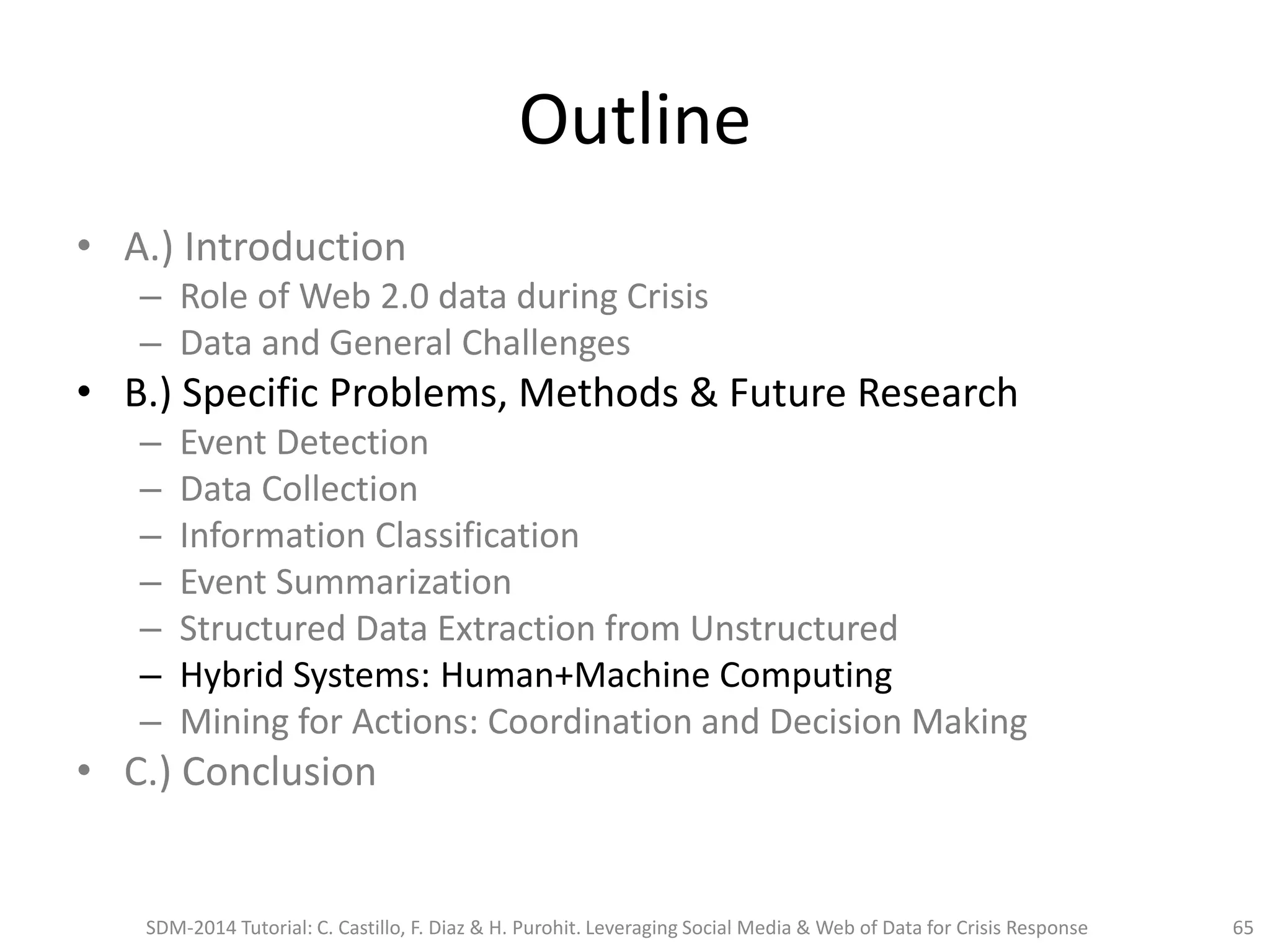 Outline
• A.) Introduction
– Role of Web 2.0 data during Crisis
– Data and General Challenges
• B.) Specific Problems, Methods & Future Research
– Event Detection
– Data Collection
– Information Classification
– Event Summarization
– Structured Data Extraction from Unstructured
– Hybrid Systems: Human+Machine Computing
– Mining for Actions: Coordination and Decision Making
• C.) Conclusion
SDM-2014 Tutorial: C. Castillo, F. Diaz & H. Purohit. Leveraging Social Media & Web of Data for Crisis Response 65
 