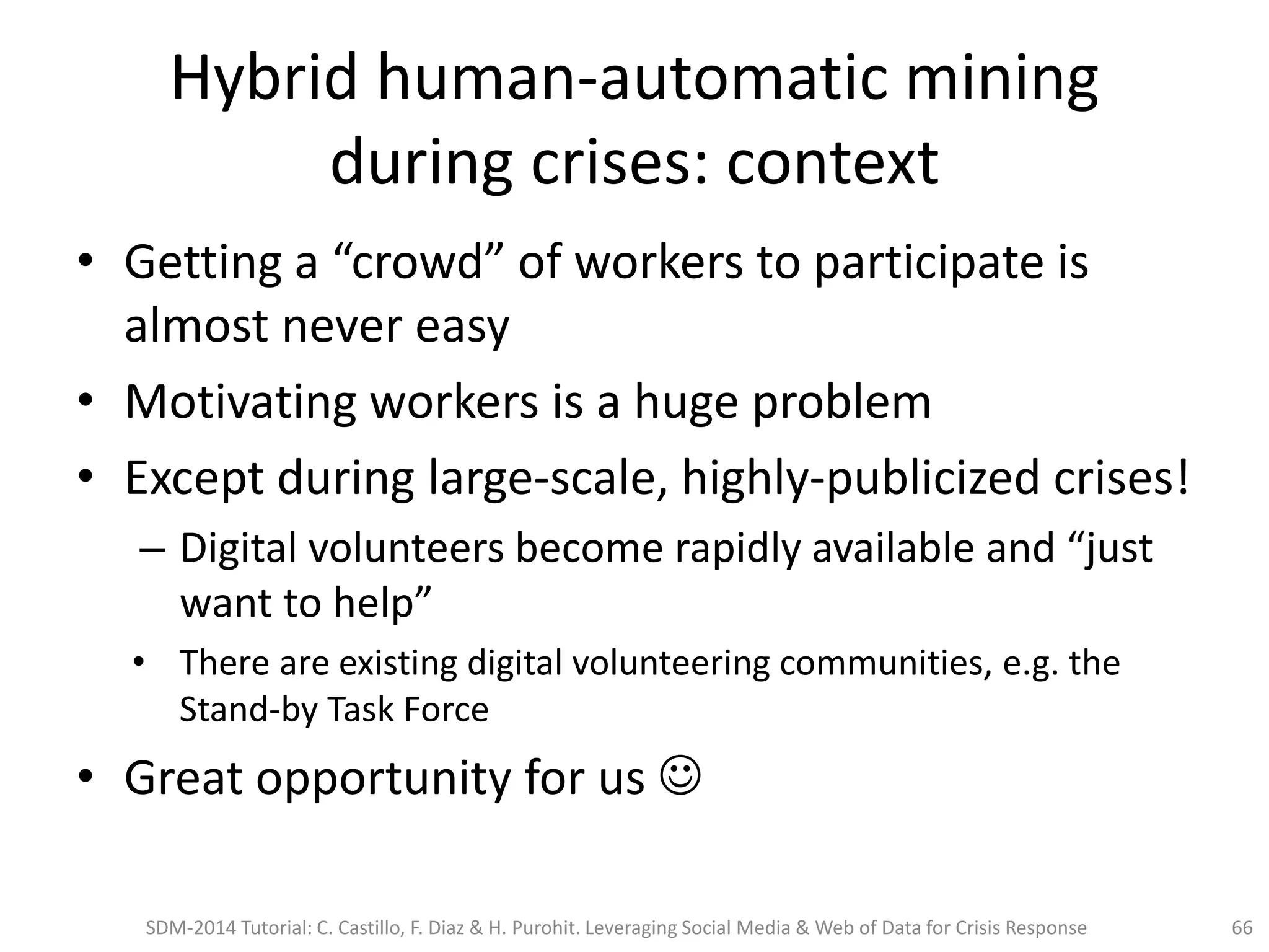 Hybrid human-automatic mining
during crises: context
• Getting a “crowd” of workers to participate is
almost never easy
• Motivating workers is a huge problem
• Except during large-scale, highly-publicized crises!
– Digital volunteers become rapidly available and “just
want to help”
• There are existing digital volunteering communities, e.g. the
Stand-by Task Force
• Great opportunity for us 
SDM-2014 Tutorial: C. Castillo, F. Diaz & H. Purohit. Leveraging Social Media & Web of Data for Crisis Response 66
 