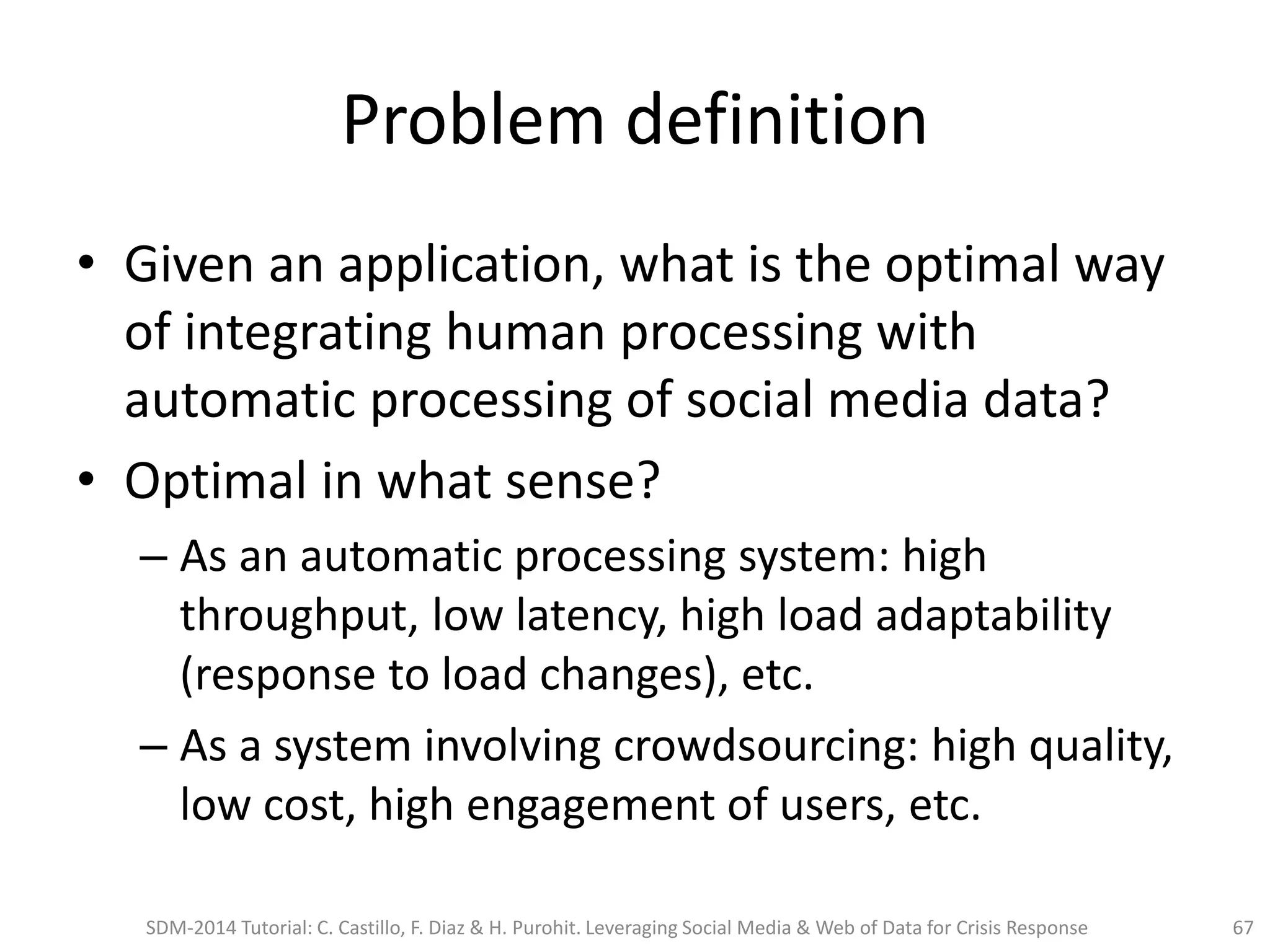 Problem definition
• Given an application, what is the optimal way
of integrating human processing with
automatic processing of social media data?
• Optimal in what sense?
– As an automatic processing system: high
throughput, low latency, high load adaptability
(response to load changes), etc.
– As a system involving crowdsourcing: high quality,
low cost, high engagement of users, etc.
SDM-2014 Tutorial: C. Castillo, F. Diaz & H. Purohit. Leveraging Social Media & Web of Data for Crisis Response 67
 