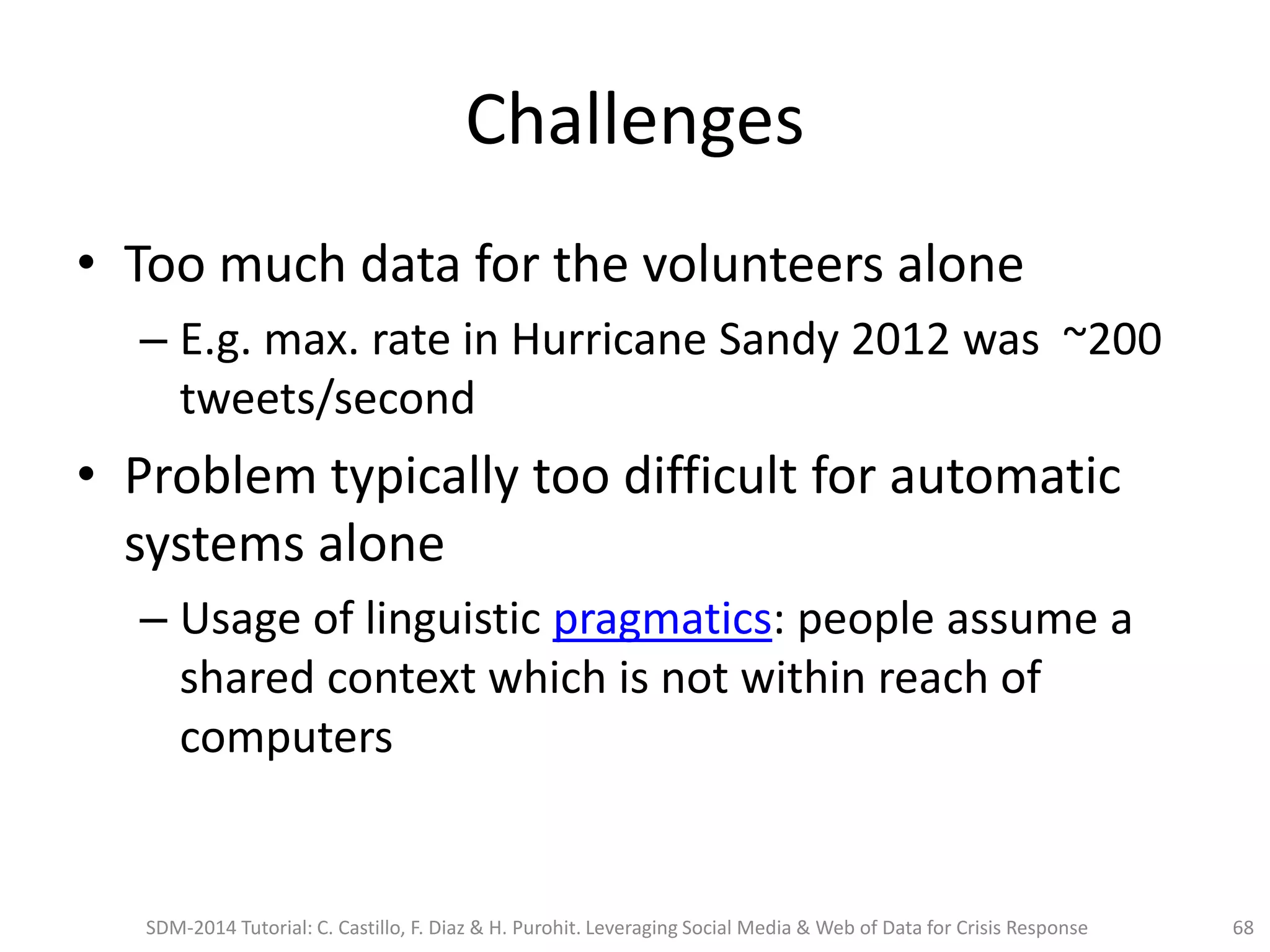 Challenges
• Too much data for the volunteers alone
– E.g. max. rate in Hurricane Sandy 2012 was ~200
tweets/second
• Problem typically too difficult for automatic
systems alone
– Usage of linguistic pragmatics: people assume a
shared context which is not within reach of
computers
SDM-2014 Tutorial: C. Castillo, F. Diaz & H. Purohit. Leveraging Social Media & Web of Data for Crisis Response 68
 