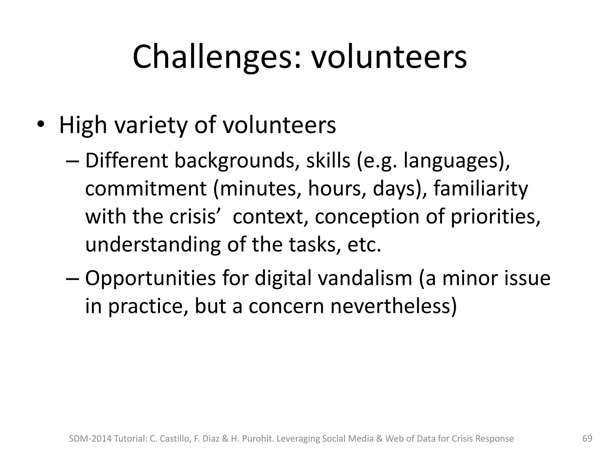 Challenges: volunteers
• High variety of volunteers
– Different backgrounds, skills (e.g. languages),
commitment (minutes, hours, days), familiarity
with the crisis’ context, conception of priorities,
understanding of the tasks, etc.
– Opportunities for digital vandalism (a minor issue
in practice, but a concern nevertheless)
SDM-2014 Tutorial: C. Castillo, F. Diaz & H. Purohit. Leveraging Social Media & Web of Data for Crisis Response 69
 