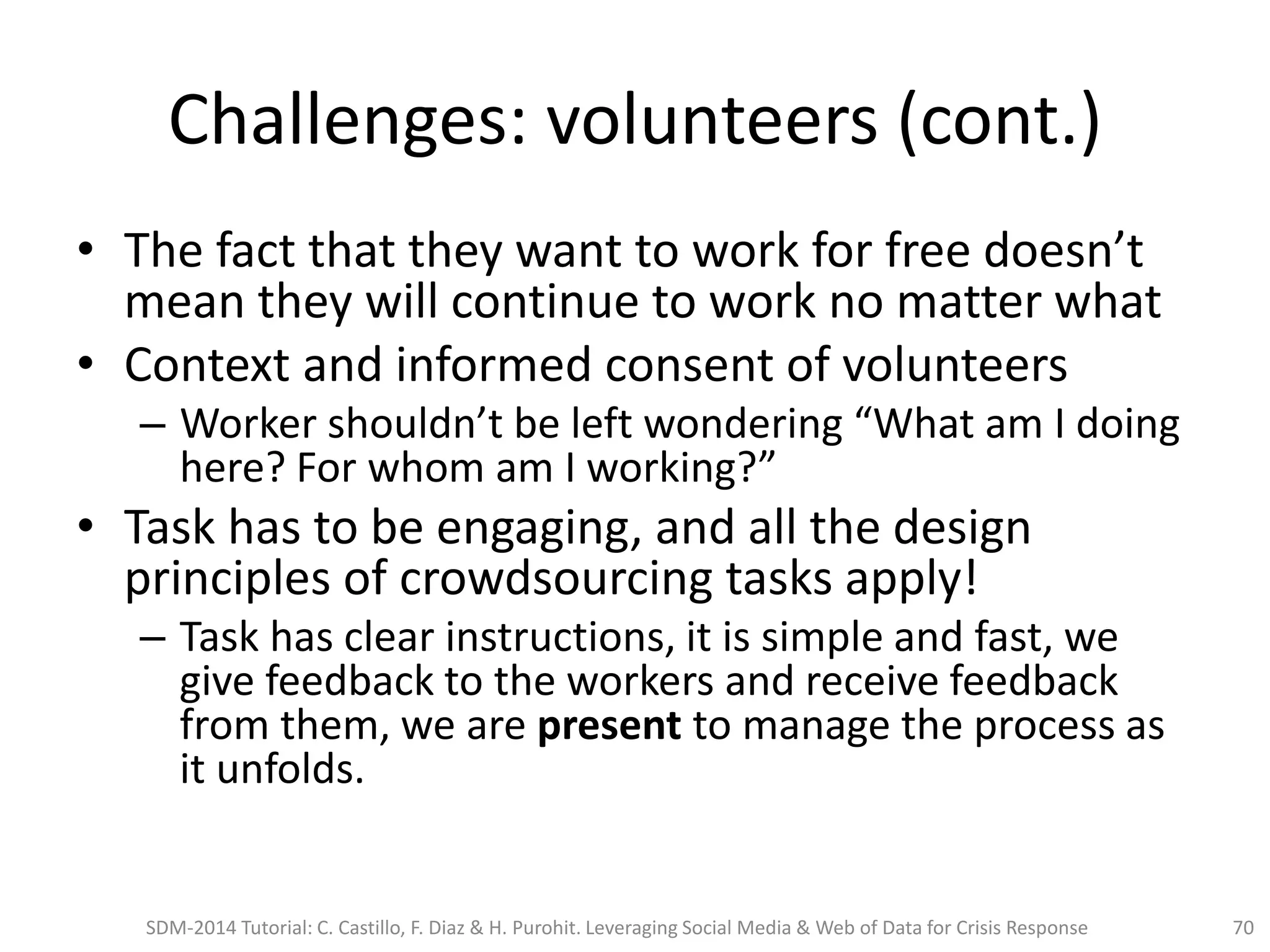 Challenges: volunteers (cont.)
• The fact that they want to work for free doesn’t
mean they will continue to work no matter what
• Context and informed consent of volunteers
– Worker shouldn’t be left wondering “What am I doing
here? For whom am I working?”
• Task has to be engaging, and all the design
principles of crowdsourcing tasks apply!
– Task has clear instructions, it is simple and fast, we
give feedback to the workers and receive feedback
from them, we are present to manage the process as
it unfolds.
SDM-2014 Tutorial: C. Castillo, F. Diaz & H. Purohit. Leveraging Social Media & Web of Data for Crisis Response 70
 
