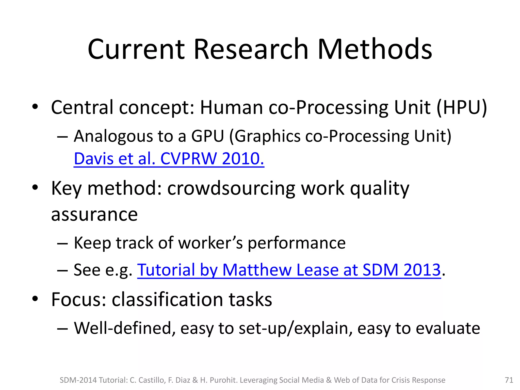 Current Research Methods
• Central concept: Human co-Processing Unit (HPU)
– Analogous to a GPU (Graphics co-Processing Unit)
Davis et al. CVPRW 2010.
• Key method: crowdsourcing work quality
assurance
– Keep track of worker’s performance
– See e.g. Tutorial by Matthew Lease at SDM 2013.
• Focus: classification tasks
– Well-defined, easy to set-up/explain, easy to evaluate
SDM-2014 Tutorial: C. Castillo, F. Diaz & H. Purohit. Leveraging Social Media & Web of Data for Crisis Response 71
 