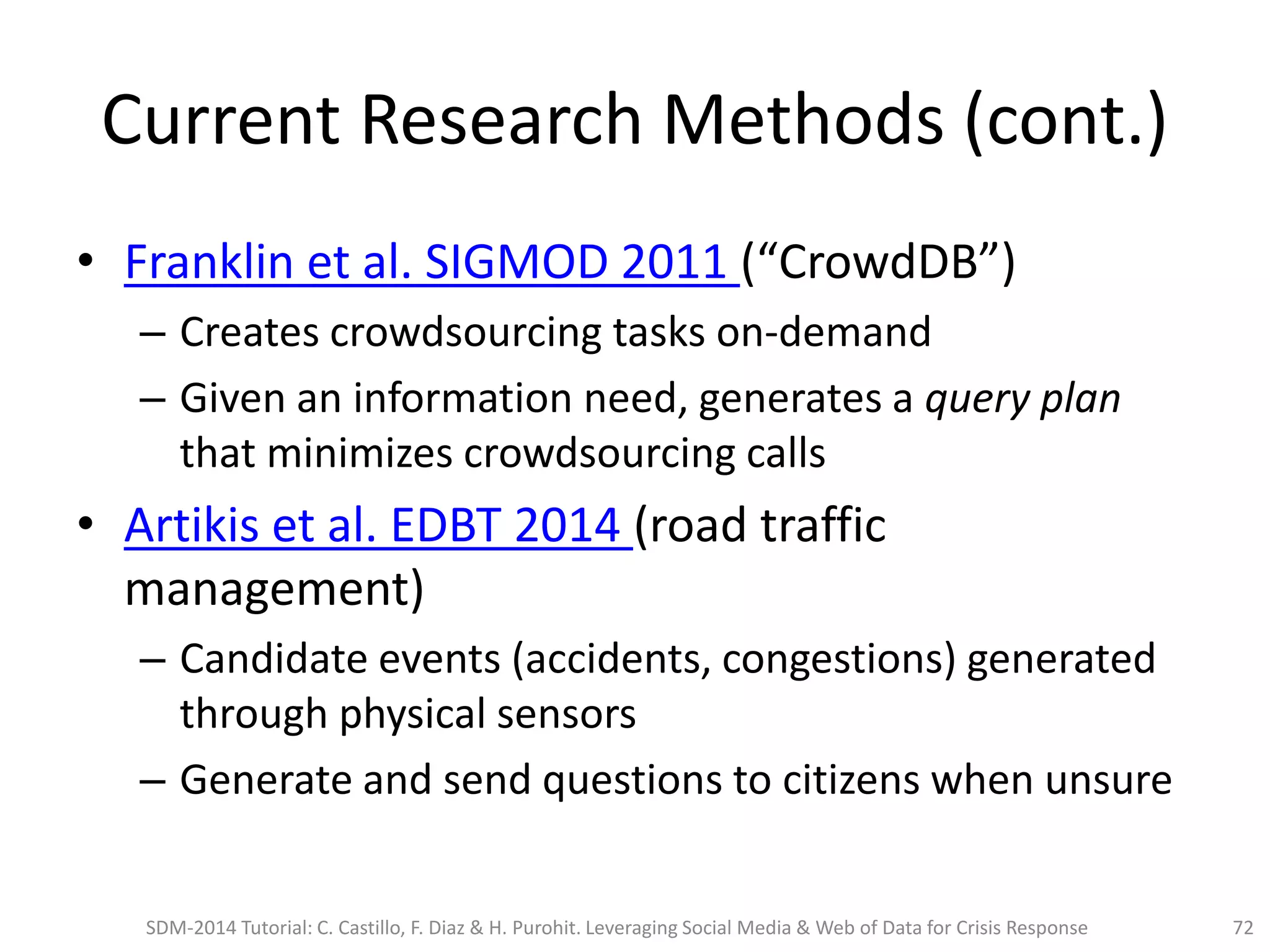 Current Research Methods (cont.)
• Franklin et al. SIGMOD 2011 (“CrowdDB”)
– Creates crowdsourcing tasks on-demand
– Given an information need, generates a query plan
that minimizes crowdsourcing calls
• Artikis et al. EDBT 2014 (road traffic
management)
– Candidate events (accidents, congestions) generated
through physical sensors
– Generate and send questions to citizens when unsure
SDM-2014 Tutorial: C. Castillo, F. Diaz & H. Purohit. Leveraging Social Media & Web of Data for Crisis Response 72
 
