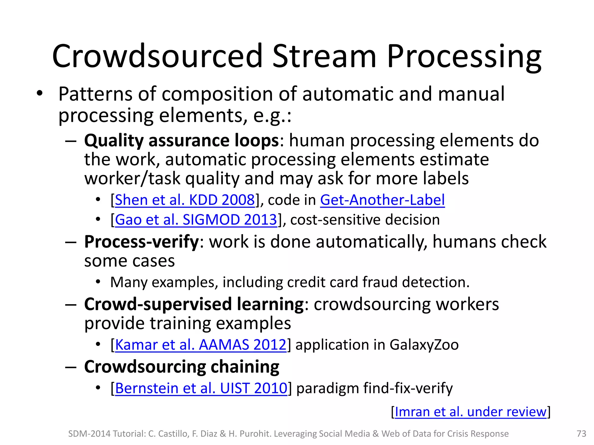Crowdsourced Stream Processing
• Patterns of composition of automatic and manual
processing elements, e.g.:
– Quality assurance loops: human processing elements do
the work, automatic processing elements estimate
worker/task quality and may ask for more labels
• [Shen et al. KDD 2008], code in Get-Another-Label
• [Gao et al. SIGMOD 2013], cost-sensitive decision
– Process-verify: work is done automatically, humans check
some cases
• Many examples, including credit card fraud detection.
– Crowd-supervised learning: crowdsourcing workers
provide training examples
• [Kamar et al. AAMAS 2012] application in GalaxyZoo
– Crowdsourcing chaining
• [Bernstein et al. UIST 2010] paradigm find-fix-verify
SDM-2014 Tutorial: C. Castillo, F. Diaz & H. Purohit. Leveraging Social Media & Web of Data for Crisis Response 73
[Imran et al. under review]
 