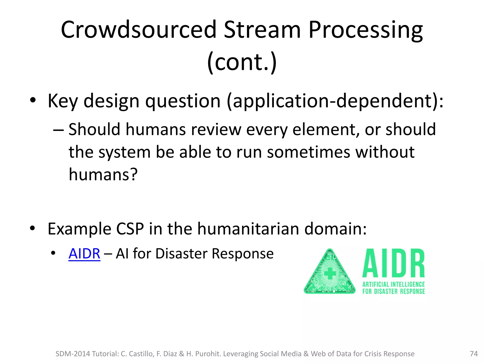 Crowdsourced Stream Processing
(cont.)
• Key design question (application-dependent):
– Should humans review every element, or should
the system be able to run sometimes without
humans?
• Example CSP in the humanitarian domain:
• AIDR – AI for Disaster Response
SDM-2014 Tutorial: C. Castillo, F. Diaz & H. Purohit. Leveraging Social Media & Web of Data for Crisis Response 74
 