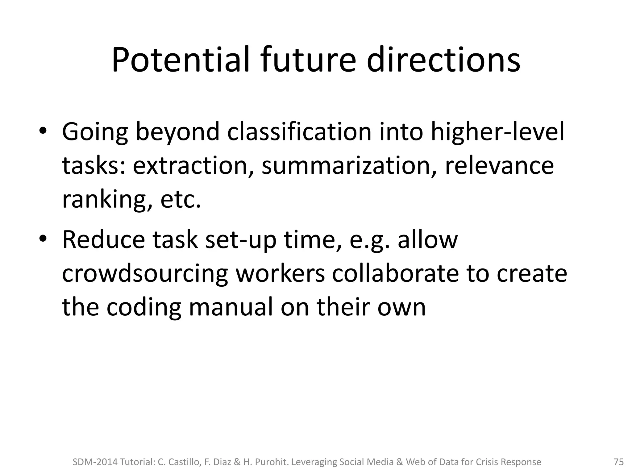 Potential future directions
• Going beyond classification into higher-level
tasks: extraction, summarization, relevance
ranking, etc.
• Reduce task set-up time, e.g. allow
crowdsourcing workers collaborate to create
the coding manual on their own
SDM-2014 Tutorial: C. Castillo, F. Diaz & H. Purohit. Leveraging Social Media & Web of Data for Crisis Response 75
 