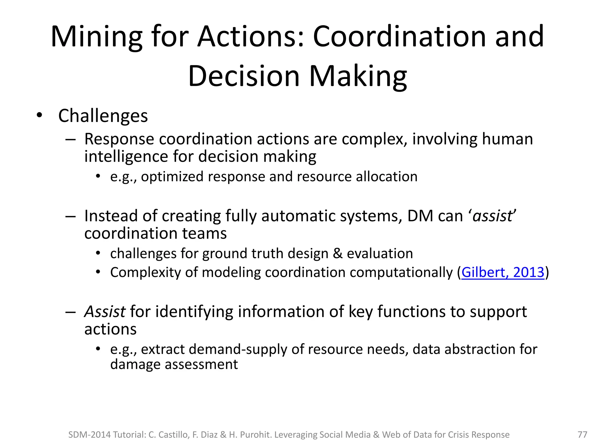Mining for Actions: Coordination and
Decision Making
• Challenges
– Response coordination actions are complex, involving human
intelligence for decision making
• e.g., optimized response and resource allocation
– Instead of creating fully automatic systems, DM can ‘assist’
coordination teams
• challenges for ground truth design & evaluation
• Complexity of modeling coordination computationally (Gilbert, 2013)
– Assist for identifying information of key functions to support
actions
• e.g., extract demand-supply of resource needs, data abstraction for
damage assessment
SDM-2014 Tutorial: C. Castillo, F. Diaz & H. Purohit. Leveraging Social Media & Web of Data for Crisis Response 77
 
