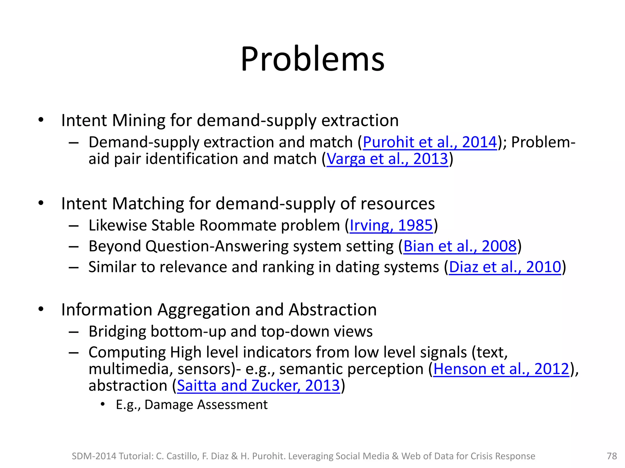 Problems
• Intent Mining for demand-supply extraction
– Demand-supply extraction and match (Purohit et al., 2014); Problem-
aid pair identification and match (Varga et al., 2013)
• Intent Matching for demand-supply of resources
– Likewise Stable Roommate problem (Irving, 1985)
– Beyond Question-Answering system setting (Bian et al., 2008)
– Similar to relevance and ranking in dating systems (Diaz et al., 2010)
• Information Aggregation and Abstraction
– Bridging bottom-up and top-down views
– Computing High level indicators from low level signals (text,
multimedia, sensors)- e.g., semantic perception (Henson et al., 2012),
abstraction (Saitta and Zucker, 2013)
• E.g., Damage Assessment
SDM-2014 Tutorial: C. Castillo, F. Diaz & H. Purohit. Leveraging Social Media & Web of Data for Crisis Response 78
 