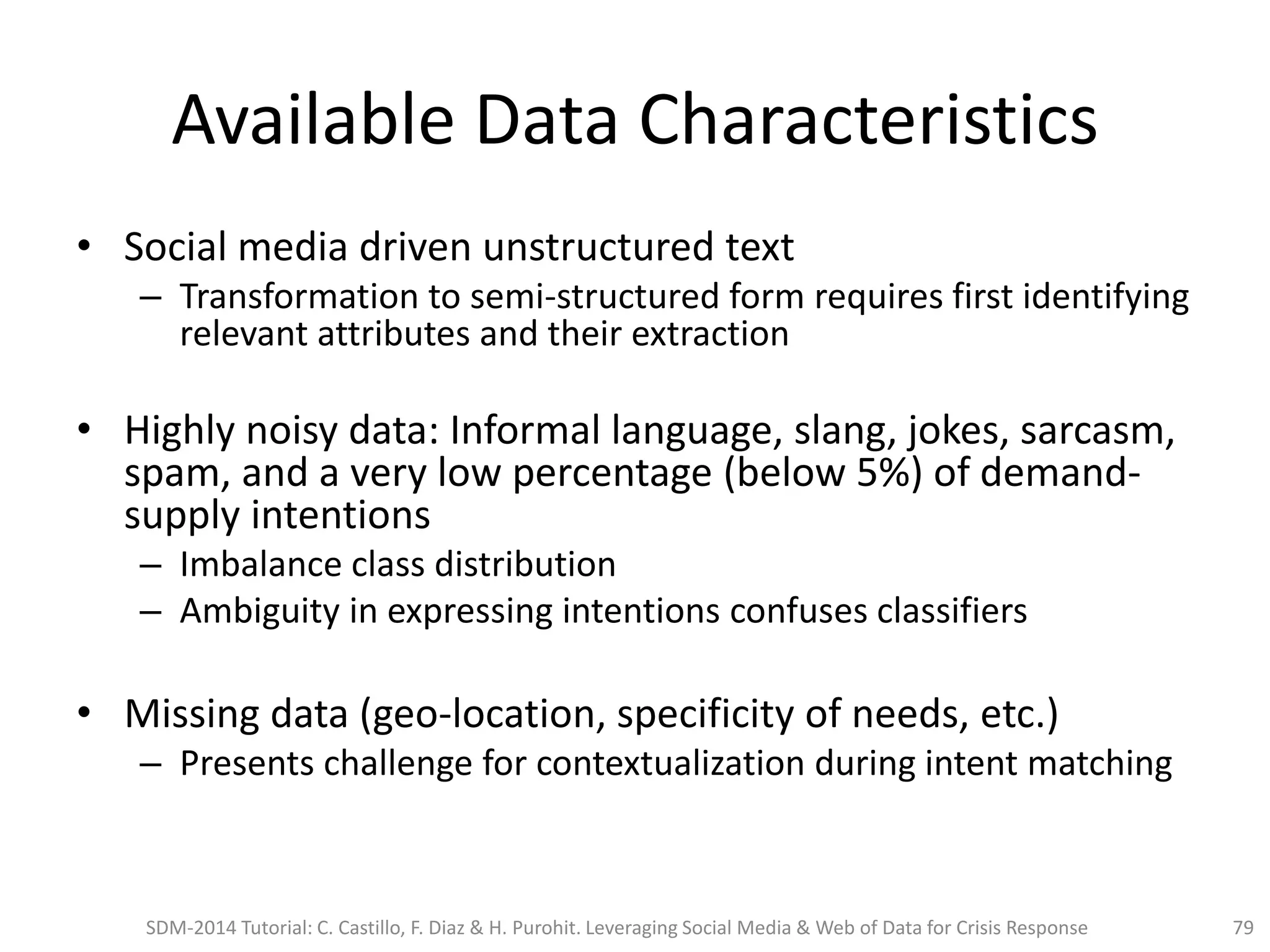 Available Data Characteristics
• Social media driven unstructured text
– Transformation to semi-structured form requires first identifying
relevant attributes and their extraction
• Highly noisy data: Informal language, slang, jokes, sarcasm,
spam, and a very low percentage (below 5%) of demand-
supply intentions
– Imbalance class distribution
– Ambiguity in expressing intentions confuses classifiers
• Missing data (geo-location, specificity of needs, etc.)
– Presents challenge for contextualization during intent matching
SDM-2014 Tutorial: C. Castillo, F. Diaz & H. Purohit. Leveraging Social Media & Web of Data for Crisis Response 79
 