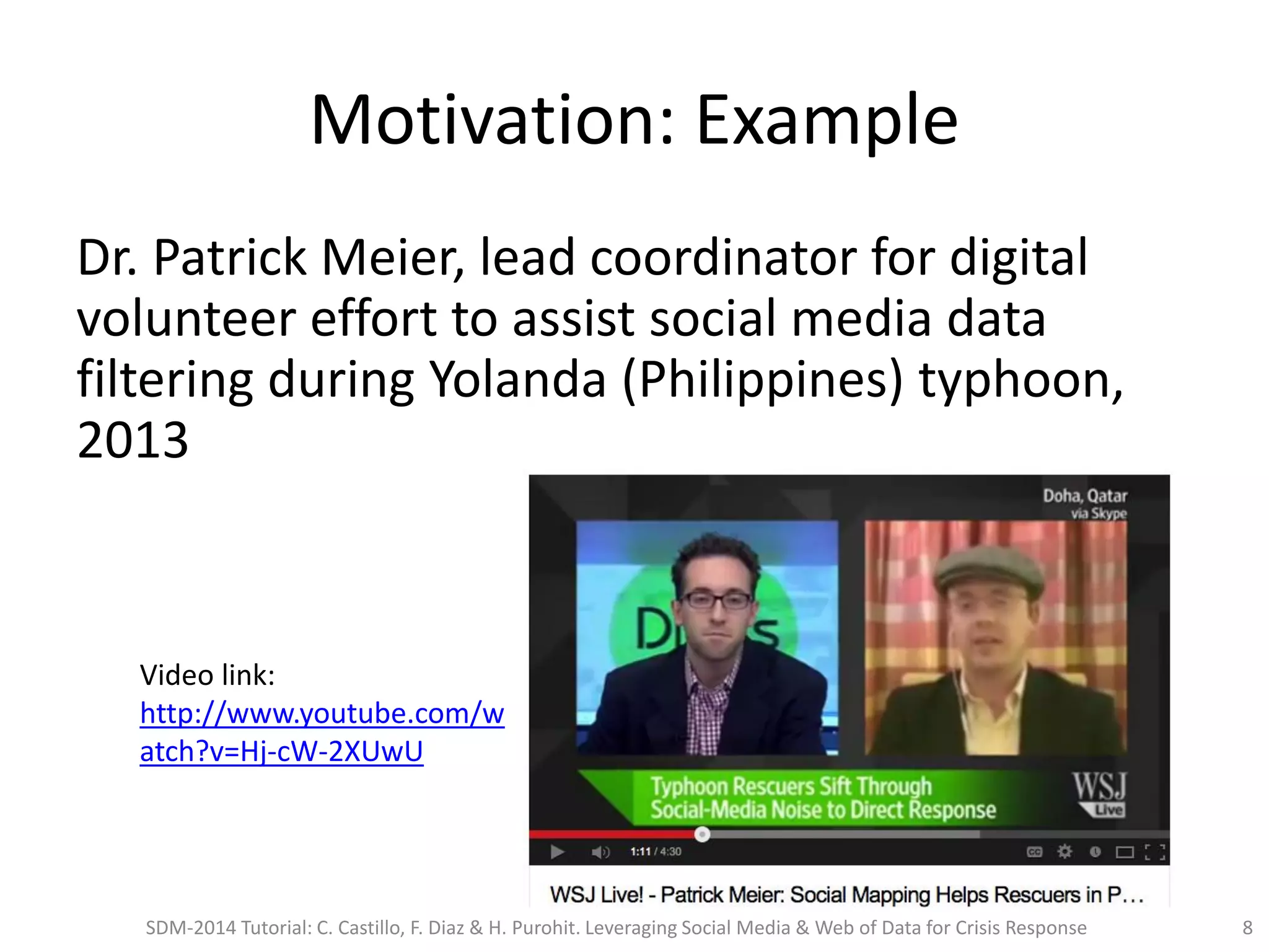Motivation: Example
Dr. Patrick Meier, lead coordinator for digital
volunteer effort to assist social media data
filtering during Yolanda (Philippines) typhoon,
2013
Video link:
http://www.youtube.com/w
atch?v=Hj-cW-2XUwU
SDM-2014 Tutorial: C. Castillo, F. Diaz & H. Purohit. Leveraging Social Media & Web of Data for Crisis Response 8
 