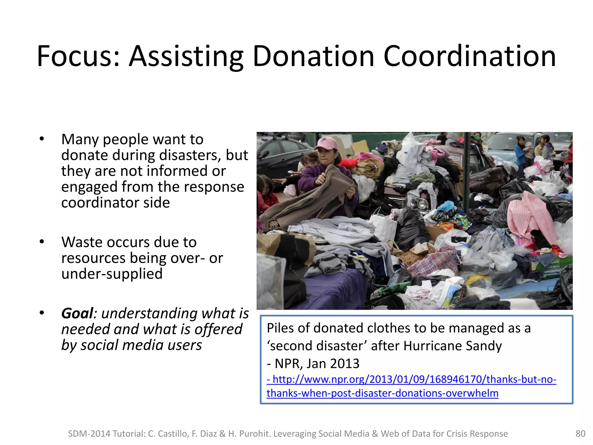Focus: Assisting Donation Coordination
• Many people want to
donate during disasters, but
they are not informed or
engaged from the response
coordinator side
• Waste occurs due to
resources being over- or
under-supplied
• Goal: understanding what is
needed and what is offered
by social media users
80
Piles of donated clothes to be managed as a
‘second disaster’ after Hurricane Sandy
- NPR, Jan 2013
- http://www.npr.org/2013/01/09/168946170/thanks-but-no-
thanks-when-post-disaster-donations-overwhelm
SDM-2014 Tutorial: C. Castillo, F. Diaz & H. Purohit. Leveraging Social Media & Web of Data for Crisis Response
 