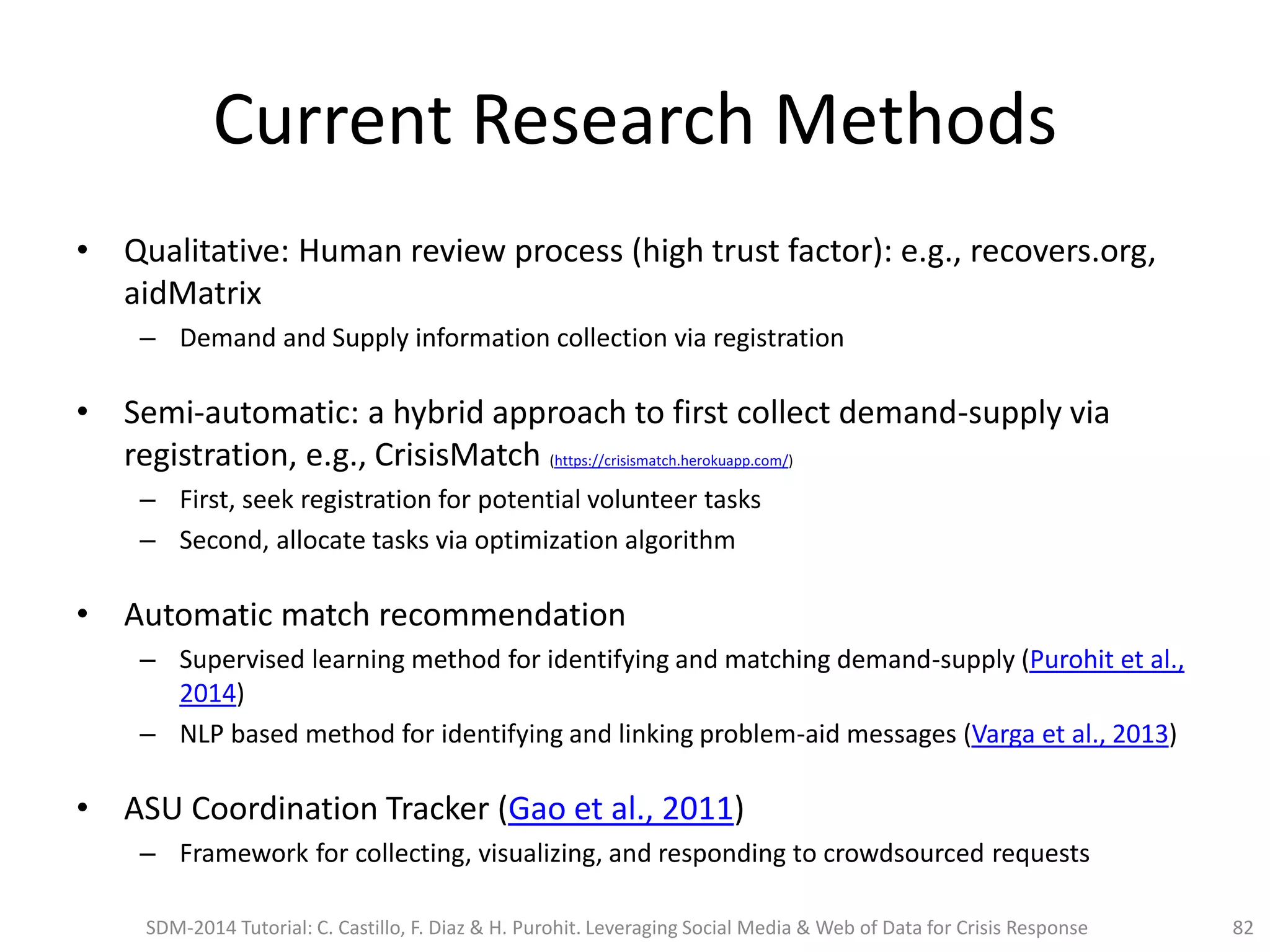 Current Research Methods
• Qualitative: Human review process (high trust factor): e.g., recovers.org,
aidMatrix
– Demand and Supply information collection via registration
• Semi-automatic: a hybrid approach to first collect demand-supply via
registration, e.g., CrisisMatch (https://crisismatch.herokuapp.com/)
– First, seek registration for potential volunteer tasks
– Second, allocate tasks via optimization algorithm
• Automatic match recommendation
– Supervised learning method for identifying and matching demand-supply (Purohit et al.,
2014)
– NLP based method for identifying and linking problem-aid messages (Varga et al., 2013)
• ASU Coordination Tracker (Gao et al., 2011)
– Framework for collecting, visualizing, and responding to crowdsourced requests
SDM-2014 Tutorial: C. Castillo, F. Diaz & H. Purohit. Leveraging Social Media & Web of Data for Crisis Response 82
 