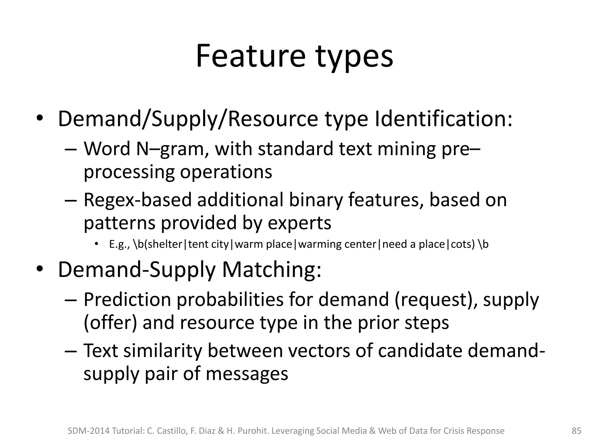 Feature types
• Demand/Supply/Resource type Identification:
– Word N–gram, with standard text mining pre–
processing operations
– Regex-based additional binary features, based on
patterns provided by experts
• E.g., b(shelter|tent city|warm place|warming center|need a place|cots) b
• Demand-Supply Matching:
– Prediction probabilities for demand (request), supply
(offer) and resource type in the prior steps
– Text similarity between vectors of candidate demand-
supply pair of messages
SDM-2014 Tutorial: C. Castillo, F. Diaz & H. Purohit. Leveraging Social Media & Web of Data for Crisis Response 85
 