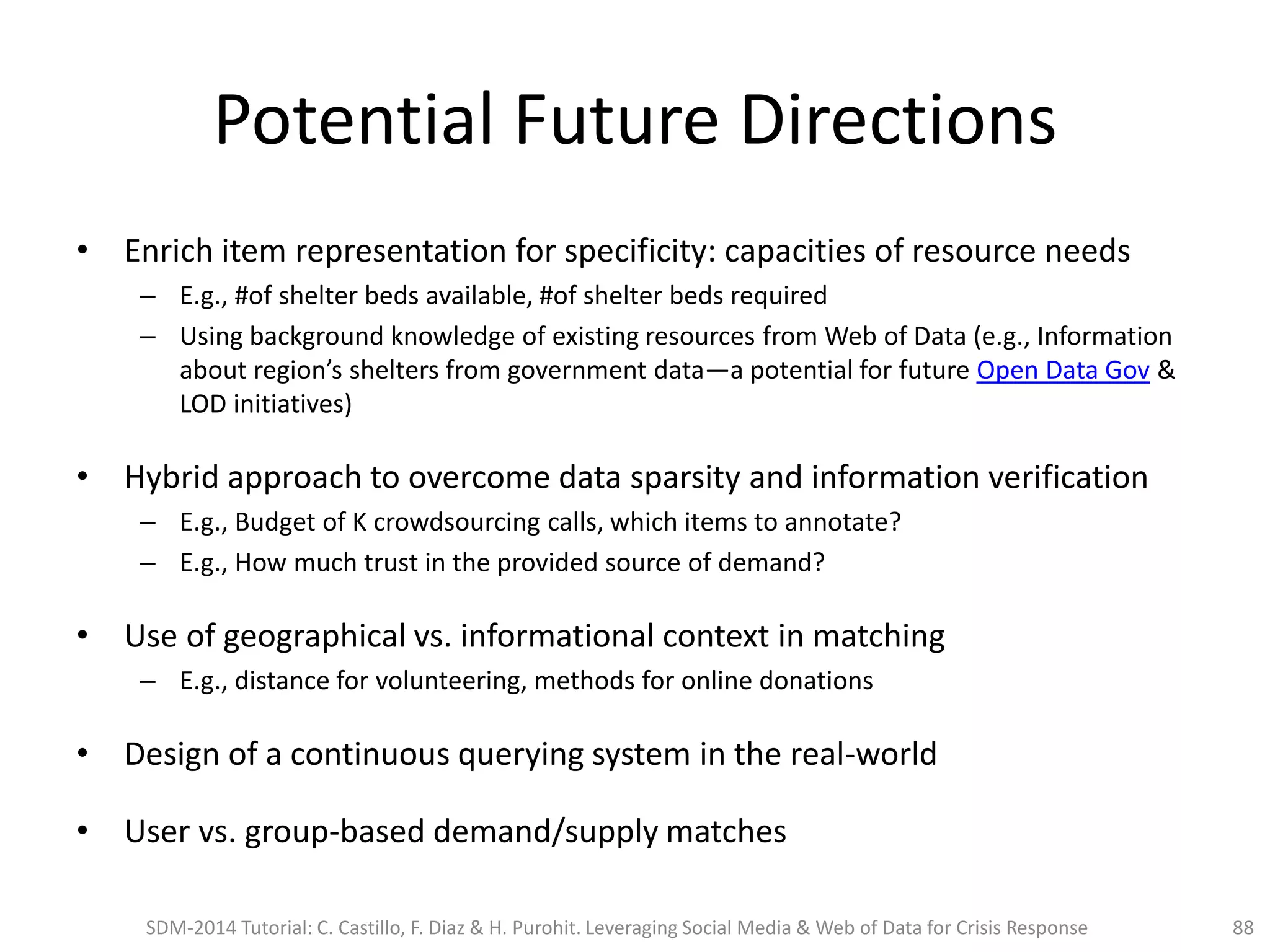 Potential Future Directions
• Enrich item representation for specificity: capacities of resource needs
– E.g., #of shelter beds available, #of shelter beds required
– Using background knowledge of existing resources from Web of Data (e.g., Information
about region’s shelters from government data—a potential for future Open Data Gov &
LOD initiatives)
• Hybrid approach to overcome data sparsity and information verification
– E.g., Budget of K crowdsourcing calls, which items to annotate?
– E.g., How much trust in the provided source of demand?
• Use of geographical vs. informational context in matching
– E.g., distance for volunteering, methods for online donations
• Design of a continuous querying system in the real-world
• User vs. group-based demand/supply matches
SDM-2014 Tutorial: C. Castillo, F. Diaz & H. Purohit. Leveraging Social Media & Web of Data for Crisis Response 88
 
