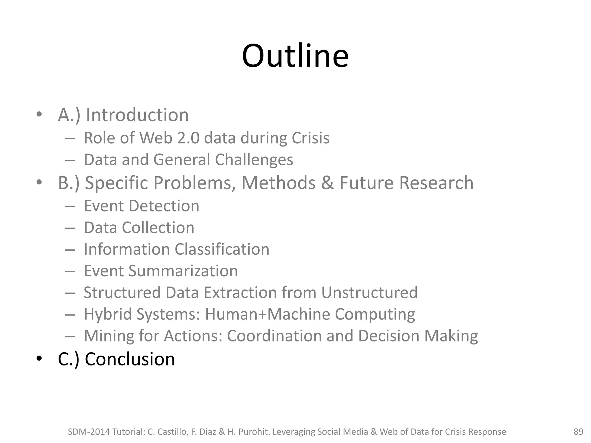Outline
• A.) Introduction
– Role of Web 2.0 data during Crisis
– Data and General Challenges
• B.) Specific Problems, Methods & Future Research
– Event Detection
– Data Collection
– Information Classification
– Event Summarization
– Structured Data Extraction from Unstructured
– Hybrid Systems: Human+Machine Computing
– Mining for Actions: Coordination and Decision Making
• C.) Conclusion
SDM-2014 Tutorial: C. Castillo, F. Diaz & H. Purohit. Leveraging Social Media & Web of Data for Crisis Response 89
 