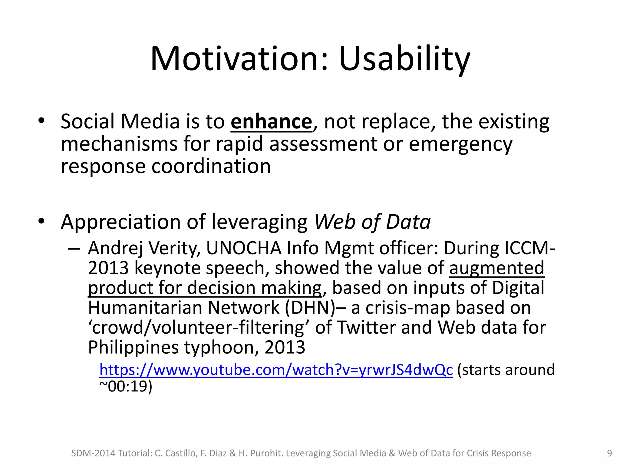 Motivation: Usability
• Social Media is to enhance, not replace, the existing
mechanisms for rapid assessment or emergency
response coordination
• Appreciation of leveraging Web of Data
– Andrej Verity, UNOCHA Info Mgmt officer: During ICCM-
2013 keynote speech, showed the value of augmented
product for decision making, based on inputs of Digital
Humanitarian Network (DHN)– a crisis-map based on
‘crowd/volunteer-filtering’ of Twitter and Web data for
Philippines typhoon, 2013
https://www.youtube.com/watch?v=yrwrJS4dwQc (starts around
~00:19)
SDM-2014 Tutorial: C. Castillo, F. Diaz & H. Purohit. Leveraging Social Media & Web of Data for Crisis Response 9
 