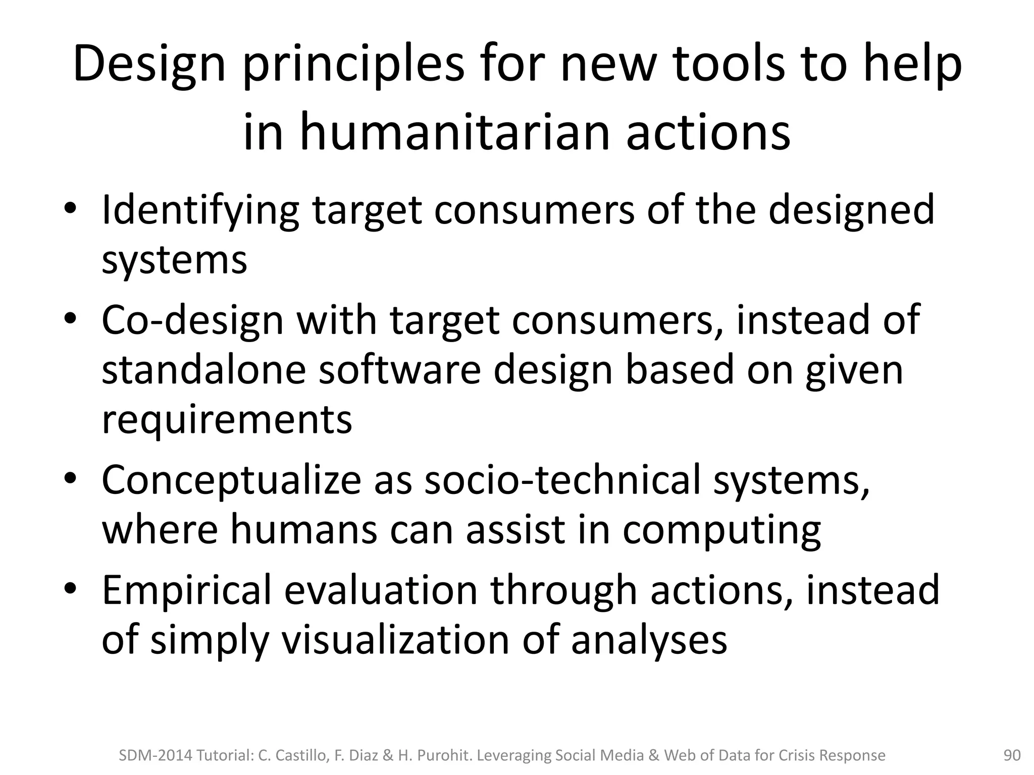 Design principles for new tools to help
in humanitarian actions
• Identifying target consumers of the designed
systems
• Co-design with target consumers, instead of
standalone software design based on given
requirements
• Conceptualize as socio-technical systems,
where humans can assist in computing
• Empirical evaluation through actions, instead
of simply visualization of analyses
SDM-2014 Tutorial: C. Castillo, F. Diaz & H. Purohit. Leveraging Social Media & Web of Data for Crisis Response 90
 