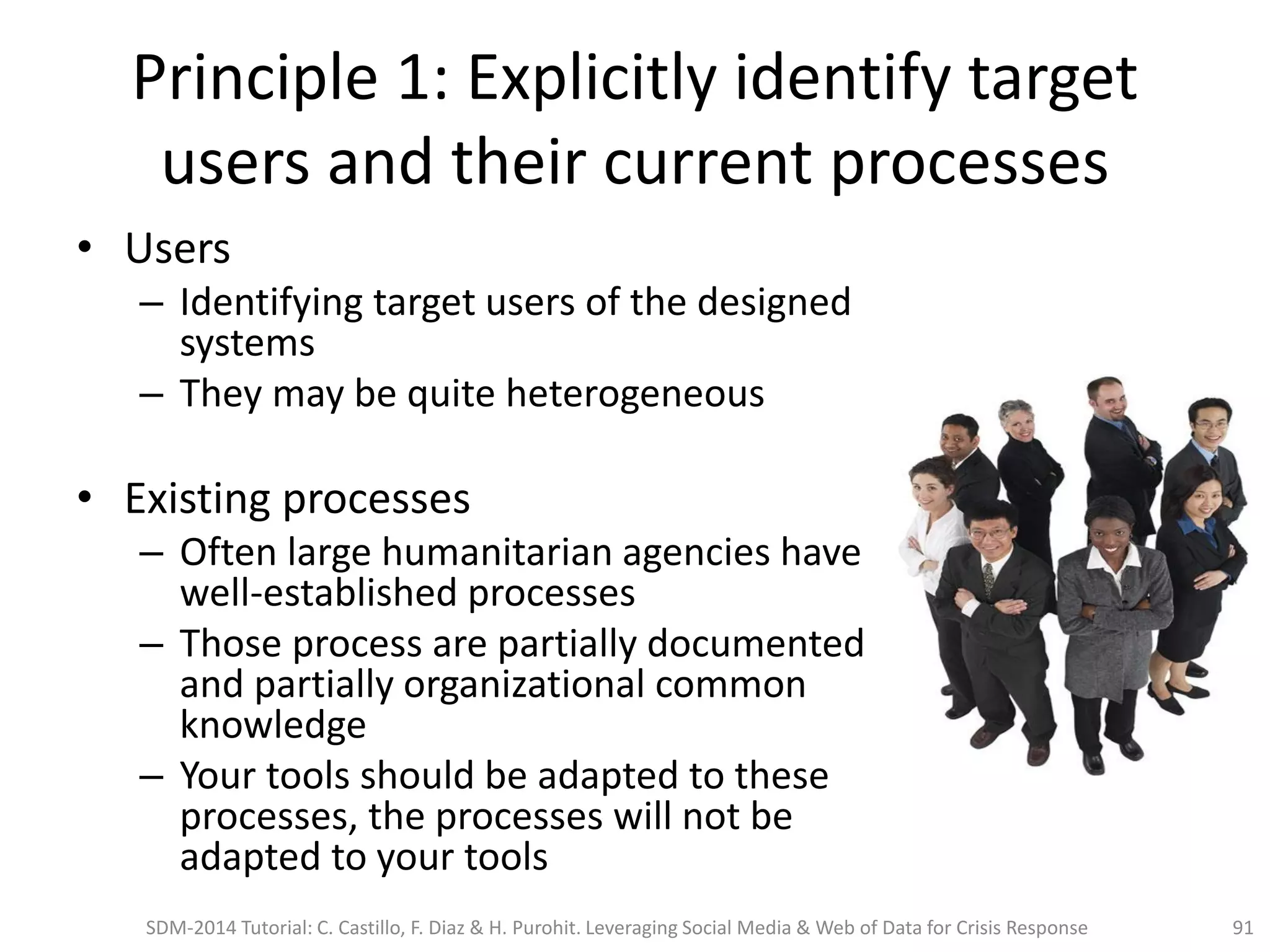 Principle 1: Explicitly identify target
users and their current processes
• Users
– Identifying target users of the designed
systems
– They may be quite heterogeneous
• Existing processes
– Often large humanitarian agencies have
well-established processes
– Those process are partially documented
and partially organizational common
knowledge
– Your tools should be adapted to these
processes, the processes will not be
adapted to your tools
91SDM-2014 Tutorial: C. Castillo, F. Diaz & H. Purohit. Leveraging Social Media & Web of Data for Crisis Response
 