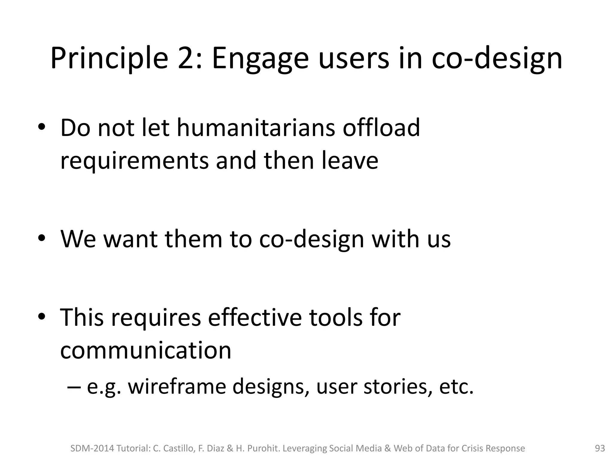 Principle 2: Engage users in co-design
• Do not let humanitarians offload
requirements and then leave
• We want them to co-design with us
• This requires effective tools for
communication
– e.g. wireframe designs, user stories, etc.
93SDM-2014 Tutorial: C. Castillo, F. Diaz & H. Purohit. Leveraging Social Media & Web of Data for Crisis Response
 