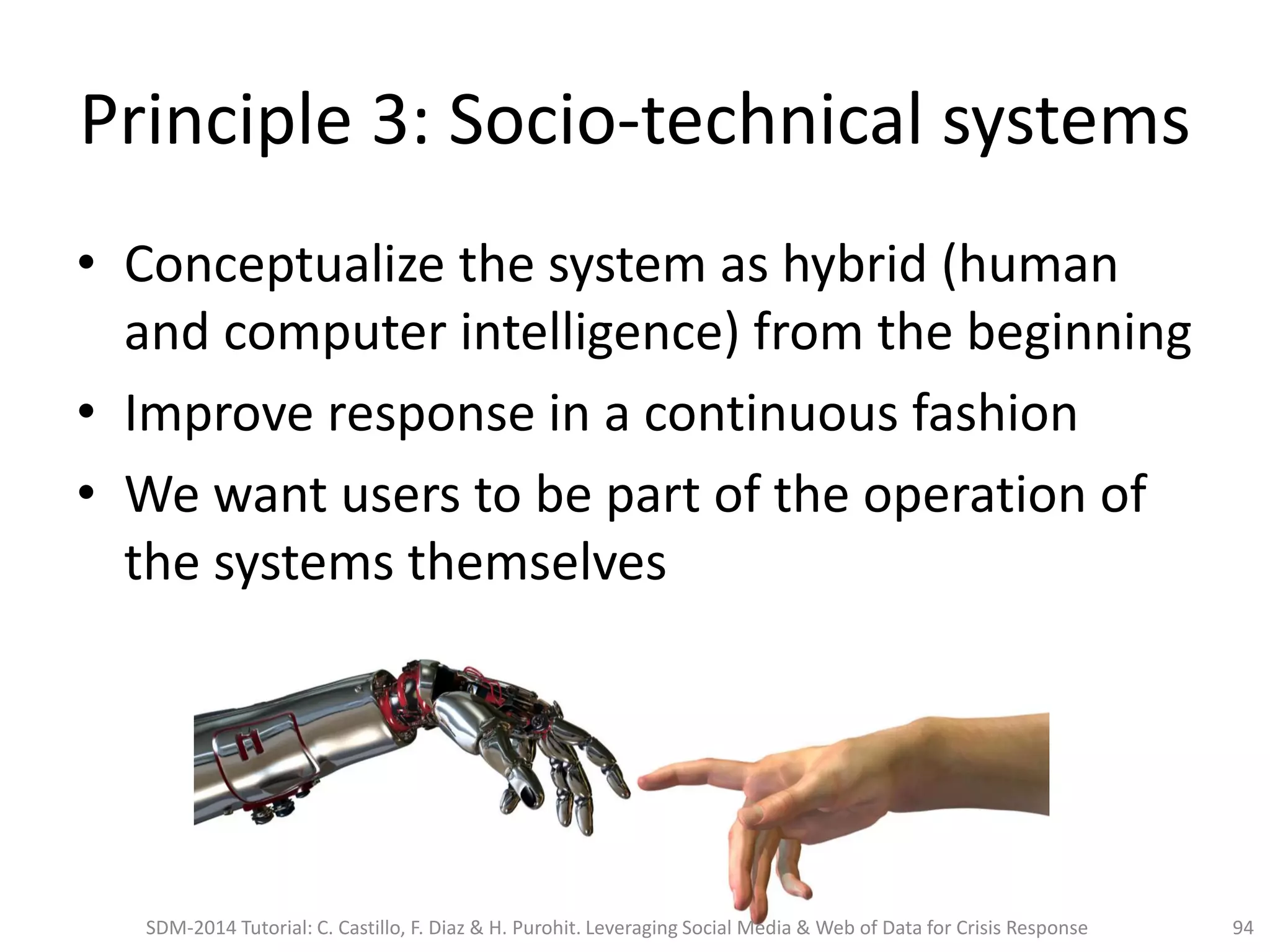 Principle 3: Socio-technical systems
• Conceptualize the system as hybrid (human
and computer intelligence) from the beginning
• Improve response in a continuous fashion
• We want users to be part of the operation of
the systems themselves
94SDM-2014 Tutorial: C. Castillo, F. Diaz & H. Purohit. Leveraging Social Media & Web of Data for Crisis Response
 