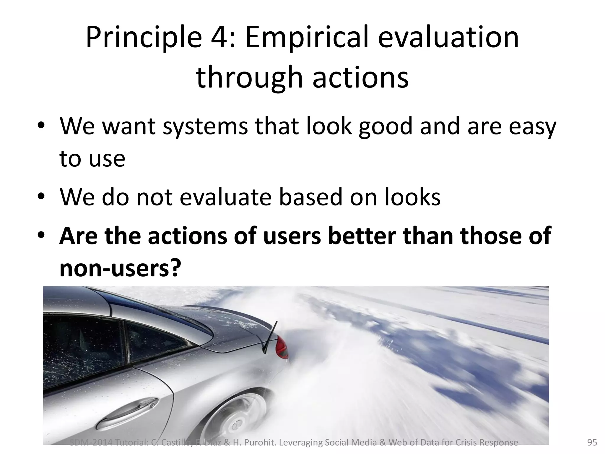 Principle 4: Empirical evaluation
through actions
• We want systems that look good and are easy
to use
• We do not evaluate based on looks
• Are the actions of users better than those of
non-users?
95SDM-2014 Tutorial: C. Castillo, F. Diaz & H. Purohit. Leveraging Social Media & Web of Data for Crisis Response
 