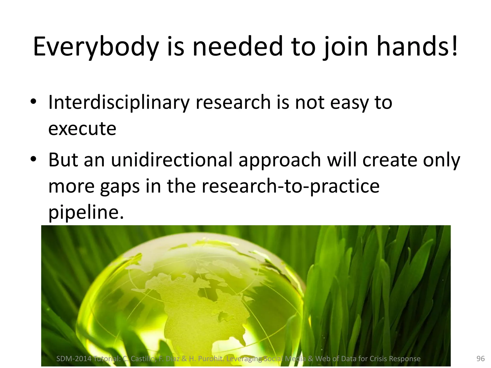 Everybody is needed to join hands!
• Interdisciplinary research is not easy to
execute
• But an unidirectional approach will create only
more gaps in the research-to-practice
pipeline.
96SDM-2014 Tutorial: C. Castillo, F. Diaz & H. Purohit. Leveraging Social Media & Web of Data for Crisis Response
 