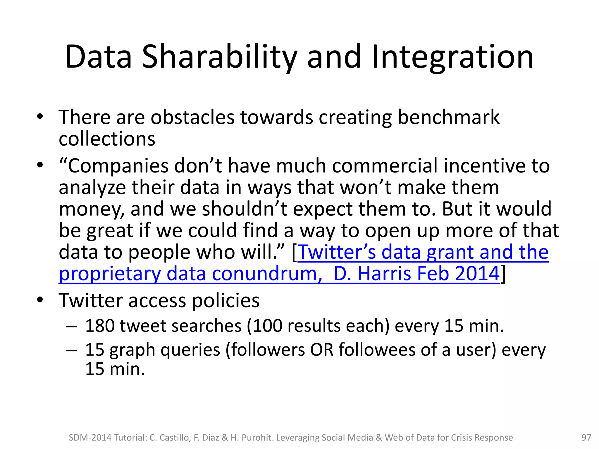 Data Sharability and Integration
• There are obstacles towards creating benchmark
collections
• “Companies don’t have much commercial incentive to
analyze their data in ways that won’t make them
money, and we shouldn’t expect them to. But it would
be great if we could find a way to open up more of that
data to people who will.” [Twitter’s data grant and the
proprietary data conundrum, D. Harris Feb 2014]
• Twitter access policies
– 180 tweet searches (100 results each) every 15 min.
– 15 graph queries (followers OR followees of a user) every
15 min.
SDM-2014 Tutorial: C. Castillo, F. Diaz & H. Purohit. Leveraging Social Media & Web of Data for Crisis Response 97
 